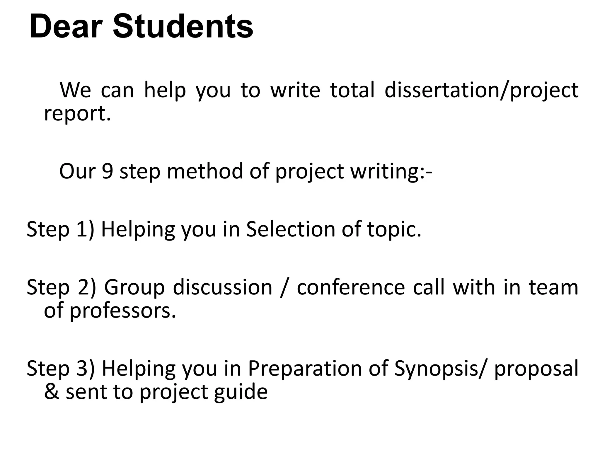 Dear Students
We can help you to write total dissertation/project
report.
Our 9 step method of project writing:-
Step 1) Helping you in Selection of topic.
Step 2) Group discussion / conference call with in team
of professors.
Step 3) Helping you in Preparation of Synopsis/ proposal
& sent to project guide
 