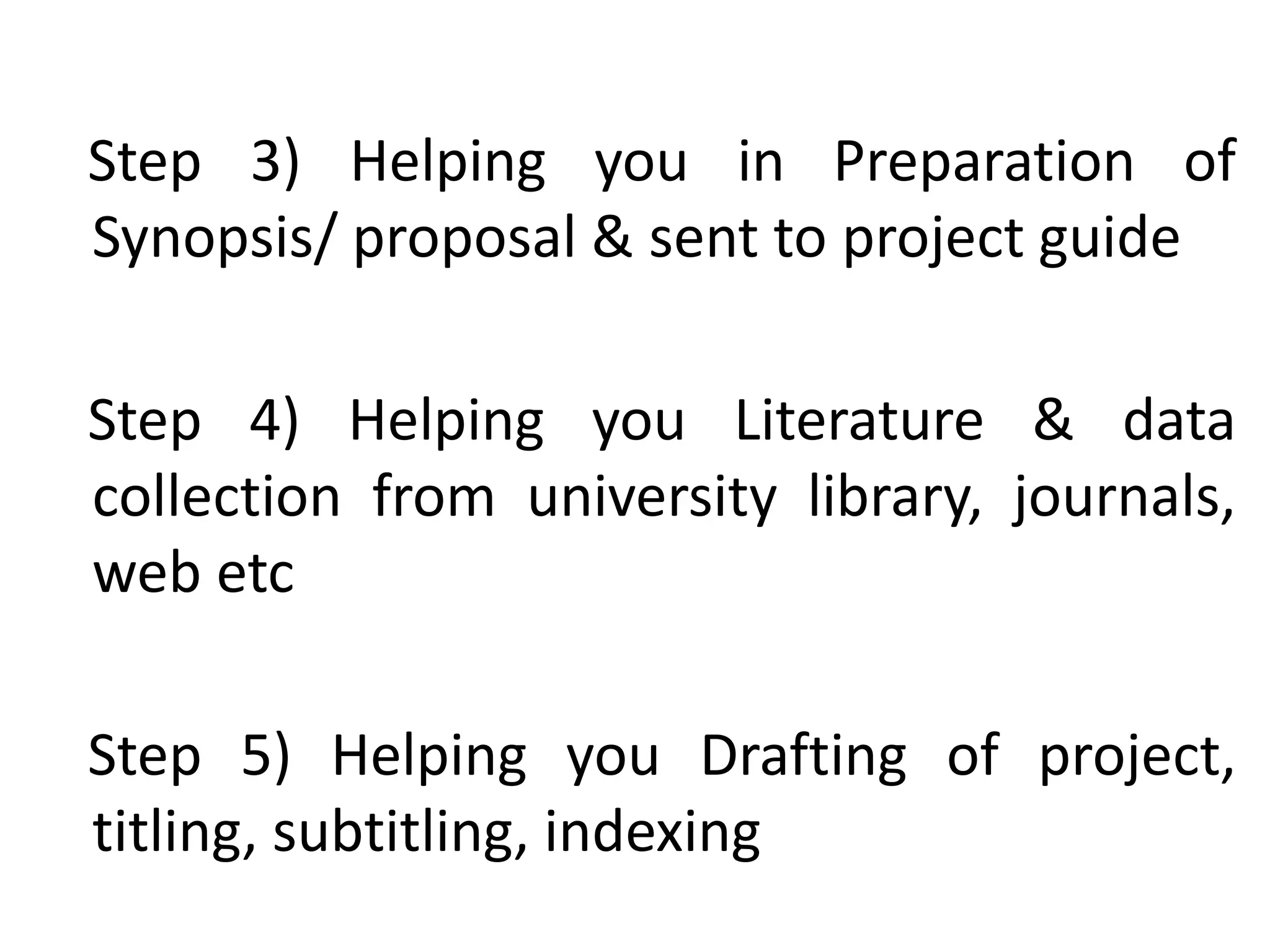 Step 3) Helping you in Preparation of
Synopsis/ proposal & sent to project guide
Step 4) Helping you Literature & data
collection from university library, journals,
web etc
Step 5) Helping you Drafting of project,
titling, subtitling, indexing
 