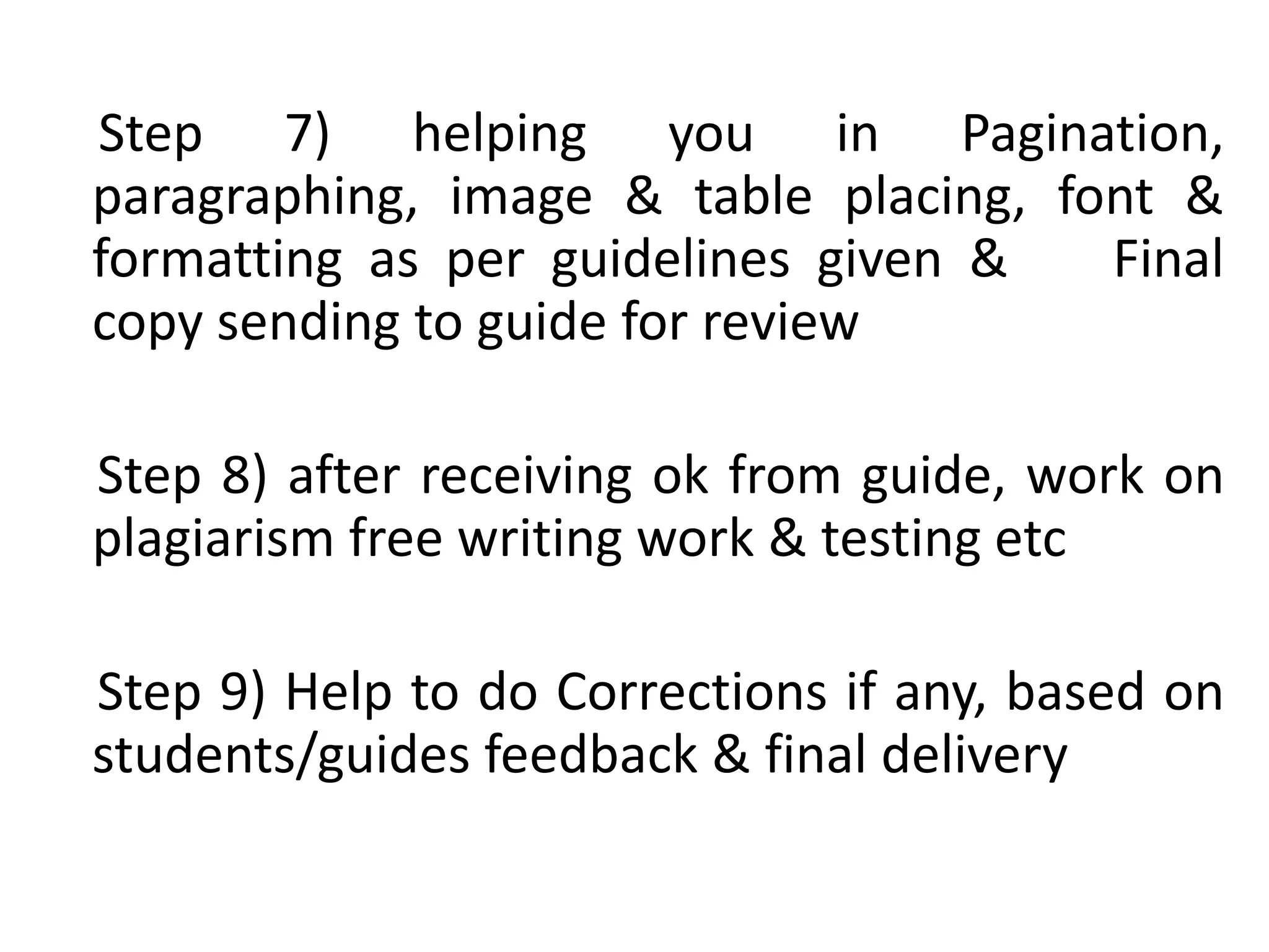 Step 7) helping you in Pagination,
paragraphing, image & table placing, font &
formatting as per guidelines given & Final
copy sending to guide for review
Step 8) after receiving ok from guide, work on
plagiarism free writing work & testing etc
Step 9) Help to do Corrections if any, based on
students/guides feedback & final delivery
 