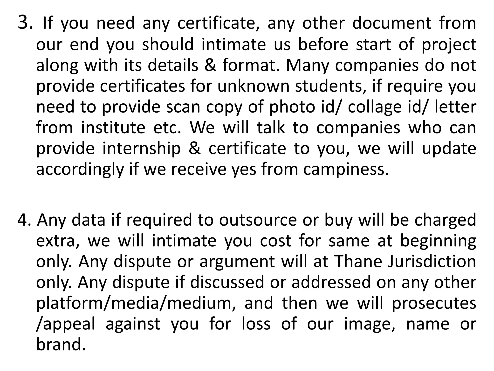3. If you need any certificate, any other document from
our end you should intimate us before start of project
along with its details & format. Many companies do not
provide certificates for unknown students, if require you
need to provide scan copy of photo id/ collage id/ letter
from institute etc. We will talk to companies who can
provide internship & certificate to you, we will update
accordingly if we receive yes from campiness.
4. Any data if required to outsource or buy will be charged
extra, we will intimate you cost for same at beginning
only. Any dispute or argument will at Thane Jurisdiction
only. Any dispute if discussed or addressed on any other
platform/media/medium, and then we will prosecutes
/appeal against you for loss of our image, name or
brand.
 