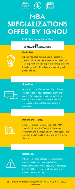 LIST
OF MBA SPECIALIZATIONS
FOR REFERENCE:
WWW.ENTREPRISESCANADA.CA
Marketing.
MBA in marketing delivers ample chances to
students who would like to become successful and
earn big. MBA in marketing demand sharp skills and
knowledge within the sphere of advertising and
public relation..
LEARN MORE AT HTTPS://IGNOUSYNOPSIS.COM/IGNOU-MBA-PROJECT-
HELP-REPORT/!
Operations.
Operation is one of those four pillars of business
enterprise and in MBA operations everything is
required to to conduct a business enterprise
operation management involves preparation,
organizing and controlling manufacturing
procedures.
Banking and Finance.
Finance is among the very sought after MBA
specializations which Targets management
accounting and management, the Indian capital and
currency market, banking, privatization and global
finance.
Operations.
MBA in operations includes the managment of
product design, fabricate, supply chain
management, quality management, co-ordination
between different teams such as a variety of
choices like outsourcing.
MBA
SPECIALIZATIONS
OFFER BY IGNOU
Great plans evolve businesses.
 