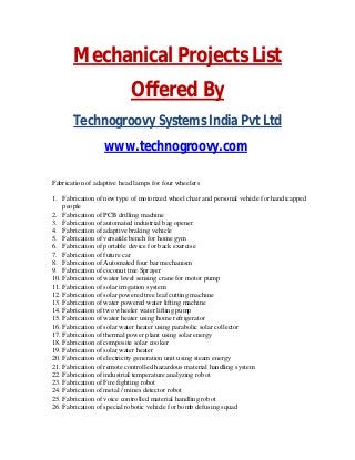 Mechanical Projects List
Offered By
Technogroovy Systems India Pvt Ltd
www.technogroovy.com
Fabrication of adaptive head lamps for four wheelers
1. Fabrication of new type of motorized wheel chair and personal vehicle for handicapped
people
2. Fabrication of PCB drilling machine
3. Fabrication of automated industrial bag opener
4. Fabrication of adaptive braking vehicle
5. Fabrication of versatile bench for home gym
6. Fabrication of portable device for back exercise
7. Fabrication of future car
8. Fabrication of Automated four bar mechanism
9. Fabrication of coconut tree Sprayer
10. Fabrication of water level sensing crane for motor pump
11. Fabrication of solar irrigation system
12. Fabrication of solar powered tree leaf cutting machine
13. Fabrication of water powered water lifting machine
14. Fabrication of two wheeler water lifting pump
15. Fabrication of water heater using home refrigerator
16. Fabrication of solar water heater using parabolic solar collector
17. Fabrication of thermal power plant using solar energy
18. Fabrication of composite solar cooker
19. Fabrication of solar water heater
20. Fabrication of electricity generation unit using steam energy
21. Fabrication of remote controlled hazardous material handling system
22. Fabrication of industrial temperature analyzing robot
23. Fabrication of Fire fighting robot
24. Fabrication of metal / mines detector robot
25. Fabrication of voice controlled material handling robot
26. Fabrication of special robotic vehicle for bomb defusing squad
 