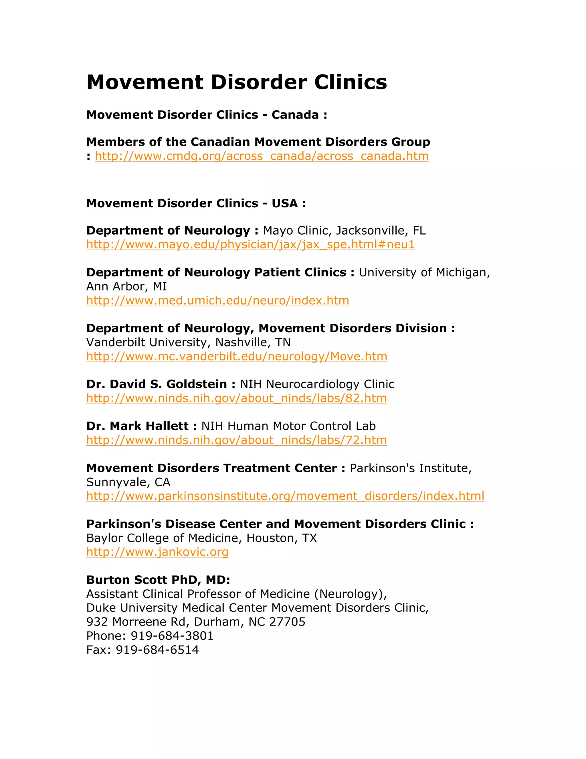 Movement Disorder Clinics
Movement Disorder Clinics - Canada :
Members of the Canadian Movement Disorders Group
: http://www.cmdg.org/across_canada/across_canada.htm
Movement Disorder Clinics - USA :
Department of Neurology : Mayo Clinic, Jacksonville, FL
http://www.mayo.edu/physician/jax/jax_spe.html#neu1
Department of Neurology Patient Clinics : University of Michigan,
Ann Arbor, MI
http://www.med.umich.edu/neuro/index.htm
Department of Neurology, Movement Disorders Division :
Vanderbilt University, Nashville, TN
http://www.mc.vanderbilt.edu/neurology/Move.htm
Dr. David S. Goldstein : NIH Neurocardiology Clinic
http://www.ninds.nih.gov/about_ninds/labs/82.htm
Dr. Mark Hallett : NIH Human Motor Control Lab
http://www.ninds.nih.gov/about_ninds/labs/72.htm
Movement Disorders Treatment Center : Parkinson's Institute,
Sunnyvale, CA
http://www.parkinsonsinstitute.org/movement_disorders/index.html
Parkinson's Disease Center and Movement Disorders Clinic :
Baylor College of Medicine, Houston, TX
http://www.jankovic.org
Burton Scott PhD, MD:
Assistant Clinical Professor of Medicine (Neurology),
Duke University Medical Center Movement Disorders Clinic,
932 Morreene Rd, Durham, NC 27705
Phone: 919-684-3801
Fax: 919-684-6514