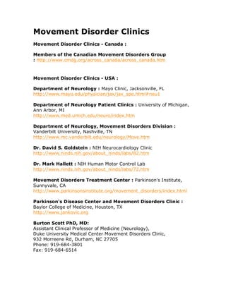Movement Disorder Clinics
Movement Disorder Clinics - Canada :
Members of the Canadian Movement Disorders Group
: http://www.cmdg.org/across_canada/across_canada.htm
Movement Disorder Clinics - USA :
Department of Neurology : Mayo Clinic, Jacksonville, FL
http://www.mayo.edu/physician/jax/jax_spe.html#neu1
Department of Neurology Patient Clinics : University of Michigan,
Ann Arbor, MI
http://www.med.umich.edu/neuro/index.htm
Department of Neurology, Movement Disorders Division :
Vanderbilt University, Nashville, TN
http://www.mc.vanderbilt.edu/neurology/Move.htm
Dr. David S. Goldstein : NIH Neurocardiology Clinic
http://www.ninds.nih.gov/about_ninds/labs/82.htm
Dr. Mark Hallett : NIH Human Motor Control Lab
http://www.ninds.nih.gov/about_ninds/labs/72.htm
Movement Disorders Treatment Center : Parkinson's Institute,
Sunnyvale, CA
http://www.parkinsonsinstitute.org/movement_disorders/index.html
Parkinson's Disease Center and Movement Disorders Clinic :
Baylor College of Medicine, Houston, TX
http://www.jankovic.org
Burton Scott PhD, MD:
Assistant Clinical Professor of Medicine (Neurology),
Duke University Medical Center Movement Disorders Clinic,
932 Morreene Rd, Durham, NC 27705
Phone: 919-684-3801
Fax: 919-684-6514
 