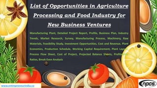 www.entrepreneurindia.co
List of Opportunities in Agriculture
Processing and Food Industry for
New Business Ventures
Manufacturing Plant, Detailed Project Report, Profile, Business Plan, Industry
Trends, Market Research, Survey, Manufacturing Process, Machinery, Raw
Materials, Feasibility Study, Investment Opportunities, Cost and Revenue, Plant
Economics, Production Schedule, Working Capital Requirement, Plant Layout,
Process Flow Sheet, Cost of Project, Projected Balance Sheets, Profitability
Ratios, Break Even Analysis
 