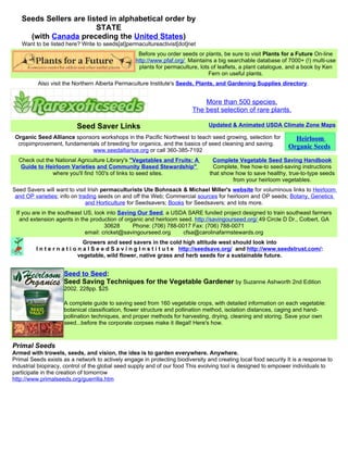 Seeds Sellers are listed in alphabetical order by
                        STATE
     (with Canada preceding the United States)
   Want to be listed here? Write to seeds[at]permacultureactivist[dot]net
                                                   Before you order seeds or plants, be sure to visit Plants for a Future On-line
                                                  http://www.pfaf.org/ Maintains a big searchable database of 7000+ (!) multi-use
                                                   plants for permaculture, lots of leaflets, a plant catalogue, and a book by Ken
                                                                                Fern on useful plants.
          Also visit the Northern Alberta Permaculture Institute's Seeds, Plants, and Gardening Supplies directory.


                                                                             More than 500 species.
                                                                         The best selection of rare plants.

                          Seed Saver Links                                      Updated & Animated USDA Climate Zone Maps

 Organic Seed Alliance sponsors workshops in the Pacific Northwest to teach seed growing, selection for           Heirloom
  cropimprovement, fundamentals of breeding for organics, and the basics of seed cleaning and saving.
                                                                                                                Organic Seeds
                            www.seedalliance.org or call 360-385-7192
  Check out the National Agriculture Library's "Vegetables and Fruits: A         Complete Vegetable Seed Saving Handbook
   Guide to Heirloom Varieties and Community Based Stewardship"                   Complete, free how-to seed-saving instructions
               where you'll find 100's of links to seed sites.                  that show how to save healthy, true-to-type seeds
                                                                                         from your heirloom vegetables.
Seed Savers will want to visit Irish permaculturists Ute Bohnsack & Michael Miller's website for voluminous links to Heirloom
 and OP varieties; info on trading seeds on and off the Web; Commercial sources for heirloom and OP seeds; Botany, Genetics
                              and Horticulture for Seedsavers; Books for Seedsavers; and lots more.
 If you are in the southeast US, look into Saving Our Seed, a USDA SARE funded project designed to train southeast farmers
   and extension agents in the production of organic and heirloom seed. http://savingourseed.org/ 49 Circle D Dr., Colbert, GA
                                     30628      Phone: (706) 788-0017 Fax: (706) 788-0071
                             email: cricket@savingourseed.org      cfsa@carolinafarmstewards.org
                               Growers and seed savers in the cold high altitude west should look into
         I n t e r n a t i o n a l S e e d S a v i n g I n s t i t u t e http://seedsave.org/ and http://www.seedstrust.com/:
                             vegetable, wild flower, native grass and herb seeds for a sustainable future.


                     Seed to Seed:
                     Seed Saving Techniques for the Vegetable Gardener by Suzanne Ashworth 2nd Edition
                     2002. 228pp. $25

                     A complete guide to saving seed from 160 vegetable crops, with detailed information on each vegetable:
                     botanical classification, flower structure and pollination method, isolation distances, caging and hand-
                     pollination techniques, and proper methods for harvesting, drying, cleaning and storing. Save your own
                     seed...before the corporate corpses make it illegal! Here's how.



Primal Seeds
Armed with trowels, seeds, and vision, the idea is to garden everywhere. Anywhere.
Primal Seeds exists as a network to actively engage in protecting biodiversity and creating local food security It is a response to
industrial biopiracy, control of the global seed supply and of our food This evolving tool is designed to empower individuals to
participate in the creation of tomorrow
http://www.primalseeds.org/guerrilla.htm
 