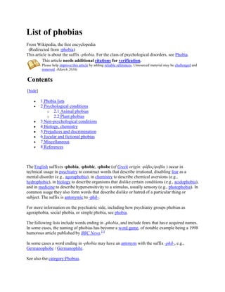 List of phobias
From Wikipedia, the free encyclopedia
 (Redirected from -phobia)
This article is about the suffix -phobia. For the class of psychological disorders, see Phobia.
         This article needs additional citations for verification.
         Please help improve this article by adding reliable references. Unsourced material may be challenged and
         removed. (March 2010)

Contents
[hide]

         1 Phobia lists
         2 Psychological conditions
             o 2.1 Animal phobias
             o 2.2 Plant phobias
         3 Non-psychological conditions
         4 Biology, chemistry
         5 Prejudices and discrimination
         6 Jocular and fictional phobias
         7 Miscellaneous
         8 References



The English suffixes -phobia, -phobic, -phobe (of Greek origin: φόβος/φοβία ) occur in
technical usage in psychiatry to construct words that describe irrational, disabling fear as a
mental disorder (e.g., agoraphobia), in chemistry to describe chemical aversions (e.g.,
hydrophobic), in biology to describe organisms that dislike certain conditions (e.g., acidophobia),
and in medicine to describe hypersensitivity to a stimulus, usually sensory (e.g., photophobia). In
common usage they also form words that describe dislike or hatred of a particular thing or
subject. The suffix is antonymic to -phil-.

For more information on the psychiatric side, including how psychiatry groups phobias as
agoraphobia, social phobia, or simple phobia, see phobia.

The following lists include words ending in -phobia, and include fears that have acquired names.
In some cases, the naming of phobias has become a word game, of notable example being a 1998
humorous article published by BBC News.[1]

In some cases a word ending in -phobia may have an antonym with the suffix -phil-, e.g.,
Germanophobe / Germanophile.

See also the category:Phobias.
 