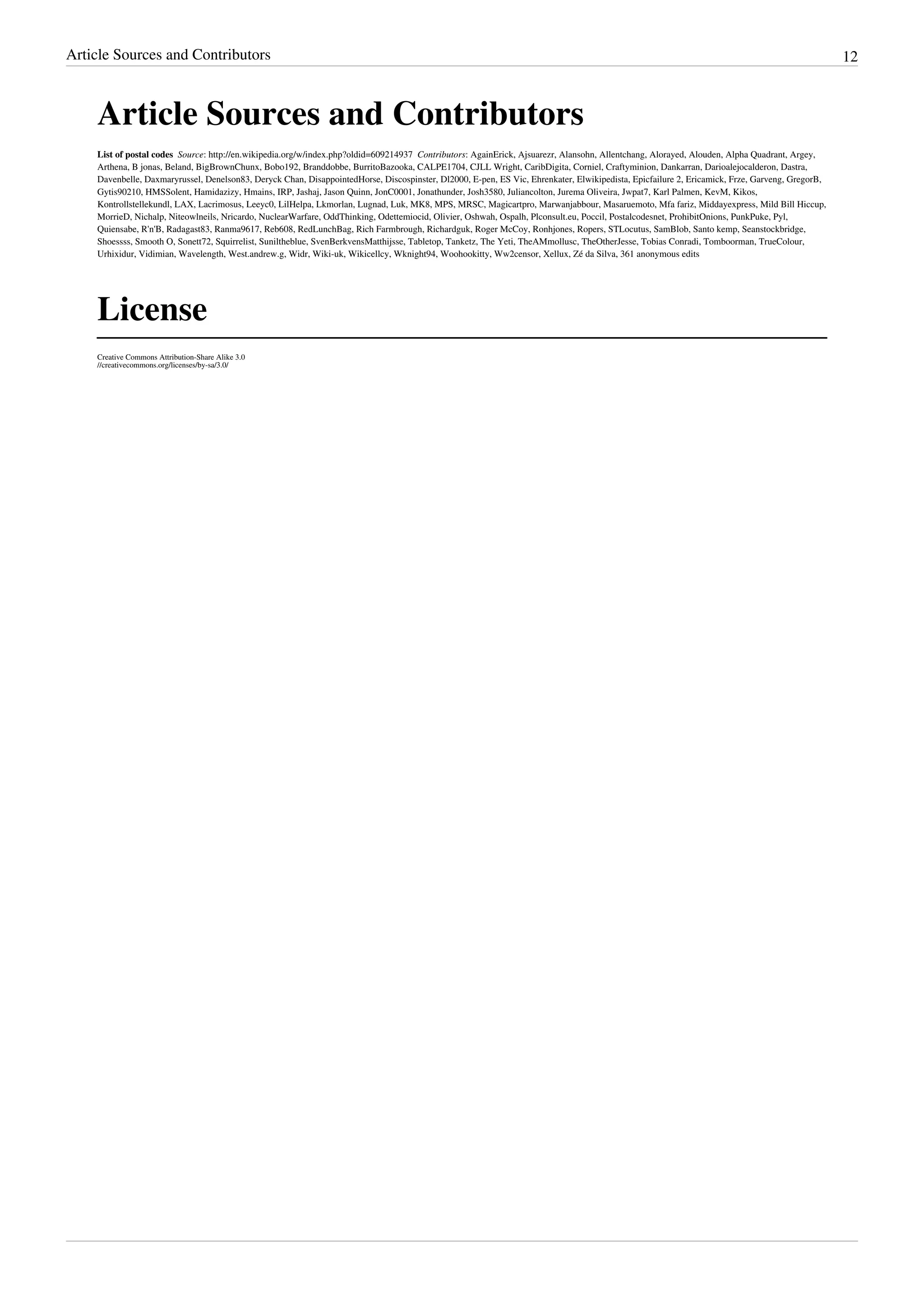 Article Sources and Contributors 12
Article Sources and Contributors
List of postal codes  Source: http://en.wikipedia.org/w/index.php?oldid=609214937  Contributors: AgainErick, Ajsuarezr, Alansohn, Allentchang, Alorayed, Alouden, Alpha Quadrant, Argey,
Arthena, B jonas, Beland, BigBrownChunx, Bobo192, Branddobbe, BurritoBazooka, CALPE1704, CJLL Wright, CaribDigita, Corniel, Craftyminion, Dankarran, Darioalejocalderon, Dastra,
Davenbelle, Daxmaryrussel, Denelson83, Deryck Chan, DisappointedHorse, Discospinster, Dl2000, E-pen, ES Vic, Ehrenkater, Elwikipedista, Epicfailure 2, Ericamick, Frze, Garveng, GregorB,
Gytis90210, HMSSolent, Hamidazizy, Hmains, IRP, Jashaj, Jason Quinn, JonC0001, Jonathunder, Josh3580, Juliancolton, Jurema Oliveira, Jwpat7, Karl Palmen, KevM, Kikos,
Kontrollstellekundl, LAX, Lacrimosus, Leeyc0, LilHelpa, Lkmorlan, Lugnad, Luk, MK8, MPS, MRSC, Magicartpro, Marwanjabbour, Masaruemoto, Mfa fariz, Middayexpress, Mild Bill Hiccup,
MorrieD, Nichalp, Niteowlneils, Nricardo, NuclearWarfare, OddThinking, Odettemiocid, Olivier, Oshwah, Ospalh, Plconsult.eu, Poccil, Postalcodesnet, ProhibitOnions, PunkPuke, Pyl,
Quiensabe, R'n'B, Radagast83, Ranma9617, Reb608, RedLunchBag, Rich Farmbrough, Richardguk, Roger McCoy, Ronhjones, Ropers, STLocutus, SamBlob, Santo kemp, Seanstockbridge,
Shoessss, Smooth O, Sonett72, Squirrelist, Suniltheblue, SvenBerkvensMatthijsse, Tabletop, Tanketz, The Yeti, TheAMmollusc, TheOtherJesse, Tobias Conradi, Tomboorman, TrueColour,
Urhixidur, Vidimian, Wavelength, West.andrew.g, Widr, Wiki-uk, Wikicellcy, Wknight94, Woohookitty, Ww2censor, Xellux, Zé da Silva, 361 anonymous edits
License
Creative Commons Attribution-Share Alike 3.0
//creativecommons.org/licenses/by-sa/3.0/
 