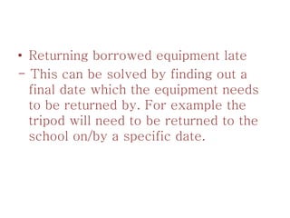 • Returning borrowed equipment late
- This can be solved by finding out a
final date which the equipment needs
to be returned by. For example the
tripod will need to be returned to the
school on/by a specific date.
 