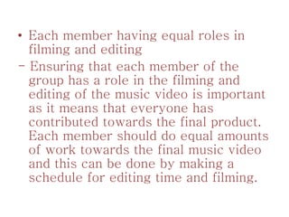 • Each member having equal roles in
filming and editing
- Ensuring that each member of the
group has a role in the filming and
editing of the music video is important
as it means that everyone has
contributed towards the final product.
Each member should do equal amounts
of work towards the final music video
and this can be done by making a
schedule for editing time and filming.
 