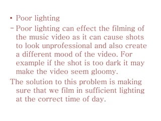 • Poor lighting
- Poor lighting can effect the filming of
the music video as it can cause shots
to look unprofessional and also create
a different mood of the video. For
example if the shot is too dark it may
make the video seem gloomy.
The solution to this problem is making
sure that we film in sufficient lighting
at the correct time of day.
 