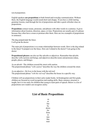 List of prepositions

English speakers use prepositions in both formal and everyday communication. Without
them, the English language would sound short and choppy. If you have a child starting
grammar lessons, read through the list of prepositions and take a quick refresher class on
prepositions.

Prepositions connect nouns, pronouns, and phrases with other words in a sentence. It gives
information about location, direction, space, or time. Prepositions are usually part of a phrase
because they often have a noun or pronoun after them. Here are two examples of prepositions
in sentences.

The dog jumped over the fence.
I will go to the doctor.

The main job of prepositions is to create relationships between words. How is the dog related
to the fence? It jumped over the fence. How am I related to the doctor? I am going to the
doctor

Prepositional phrases can also act like adverbs or adjectives. Remember that adverbs
describe verbs (actions and being), and adjectives describe nouns and pronouns (ideas,
people, places, and things).

As an adverb - The children crossed the street with caution.
The prepositional phrase "with caution" describes the way the children crossed the street.

As an adjective - He lives in the house with the red roof.
The prepositional phrase "with the red roof" describes the house in a specific way.

Children will see prepositions in their early reader books. In Kindergarten and first grade,
children are focused on word recognition and reading skills. Basic sentence structure is
taught, but it is too early for children that young to learn parts of speech. Below is a list of
prepositions new readers can recognize easily:




                            List of Basic Prepositions
                                                  as
                                                  at
                                                 but
                                                 by
                                               down
                                                 for
                                               from
                                                  in
                                                into
                                                like
                                                near
 