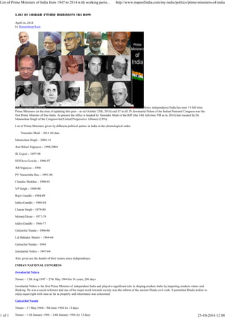 List of Indian Prime ministers till now
April 16, 2014
by Ramandeep Kaur
Since independence India has seen 14 full-time
Prime Ministers (at the time of updating this post – as on October 25th, 2014) and 15 in all. Pt Jawaharlal Nehru of the Indian National Congress was the
first Prime Minister of free India. At present the office is headed by Narendra Modi of the BJP (the 14th full-time PM as in 2014) last vacated by Dr.
Manmohan Singh of the Congress-led United Progressive Alliance (UPA).
List of Prime Ministers given by different political parties in India in the chronological order:
Narendra Modi – 2014 till date
Manmohan Singh – 2004-14
Atal Bihari Vajpayee – 1998-2004
IK Gujral – 1997-98
HD Deve Gowda – 1996-97
AB Vajpayee – 1996
PV Narasimha Rao – 1991-96
Chandra Shekhar – 1990-91
VP Singh – 1989-90
Rajiv Gandhi – 1984-89
Indira Gandhi – 1980-84
Charan Singh – 1979-80
Morarji Desai – 1977-79
Indira Gandhi – 1966-77
Gulzarilal Nanda – 1966-66
Lal Bahadur Shastri – 1964-66
Gulzarilal Nanda – 1964
Jawaharlal Nehru – 1947-64
Also given are the details of their tenure since independence:
INDIAN NATIONAL CONGRESS
Jawaharlal Nehru
Tenure – 15th Aug 1947 – 27th May 1964 for 16 years, 286 days
Jawaharlal Nehru is the first Prime Minister of independent India and played a significant role in shaping modern India by imparting modern values and
thinking. He was a social reformer and one of his major work towards society was the reform of the ancient Hindu civil code. It permitted Hindu widow to
enjoy equal right with men as far as property and inheritance was concerned.
Gulzarilal Nanda
Tenure – 27 May 1964 – 9th June 1964 for 13 days
Tenure – 11th January 1966 – 24th January 1966 for 13 days
List of Prime Ministers of India from 1947 to 2014 with working perio... http://www.mapsofindia.com/my-india/politics/prime-ministers-of-india
1 of 1 25-10-2016 12:08
 
