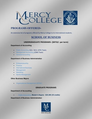 www.mercy.edu
PROGRAMS OFFERED-
An extensive list of programs offered by Mercy College to its International students.
SCHOOL OF BUSINESS
UNDERGRADUATE PROGRAMS- ($8733/- per term)
Department of Accounting
 Public Accounting, B.S. / M.S. (CPA Track)
 Management Accounting (CMA Track)
 General Accounting
Department of Business Administration
 Entrepreneurship
 Finance
 International Business
 Management
 Marketing
 Sports Management
Other Business Majors
 Organizational Management (EDGE)
GRADUATE PROGRAMS
Department of Accounting
 Public Accounting, Master's Degree - $25,380 (30 credits)
Department of Business Administration
 