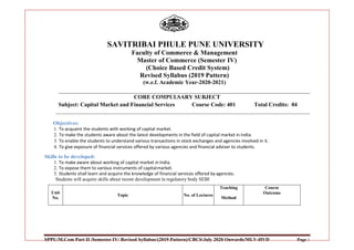 SPPU/M.Com Part II /Semester IV/ Revised Syllabus/(2019 Pattern)/CBCS/July 2020 Onwards/MLV-HVD Page 1
SAVITRIBAI PHULE PUNE UNIVERSITY
Faculty of Commerce & Management
Master of Commerce (Semester IV)
(Choice Based Credit System)
Revised Syllabus (2019 Pattern)
(w.e.f. Academic Year-2020-2021)
CORE COMPULSARY SUBJECT
Subject: Capital Market and Financial Services Course Code: 401 Total Credits: 04
Objectives:
1. To acquaint the students with working of capital market.
2. To make the students aware about the latest developments in the field of capital market in India.
3. To enable the students to understand various transactions in stock exchanges and agencies involved in it.
4. To give exposure of financial services offered by various agencies and financial adviser to students.
Skills to be developed:
1. To make aware about working of capital market in India.
2. To expose them to various instruments of capitalmarket.
3. Students shall learn and acquire the knowledge of financial services offered by agencies.
Students will acquire skills about recent development in regulatory body SEBI
Unit
No.
Topic No. of Lectures
Teaching
Method
Course
Outcome
 