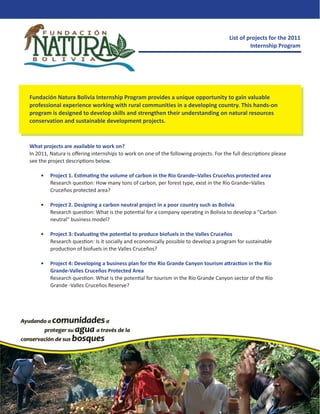 List of projects for the 2011
                                                                                                Internship Program




Fundación Natura Bolivia Internship Program provides a unique opportunity to gain valuable
professional experience working with rural communities in a developing country. This hands-on
program is designed to develop skills and strengthen their understanding on natural resources
conservation and sustainable development projects.



What projects are available to work on?
In 2011, Natura is oﬀering internships to work on one of the following projects. For the full descriptions please
see the project descriptions below.

    •    Project 1. Estimating the volume of carbon in the Rio Grande–Valles Cruceños protected area
         Research question: How many tons of carbon, per forest type, exist in the Rio Grande–Valles
         Cruceños protected area?

    •    Project 2. Designing a carbon neutral project in a poor country such as Bolivia
         Research question: What is the potential for a company operating in Bolivia to develop a “Carbon
         neutral” business model?

    •    Project 3: Evaluating the potential to produce biofuels in the Valles Cruceños
         Research question: Is it socially and economically possible to develop a program for sustainable
         production of biofuels in the Valles Cruceños?

    •    Project 4: Developing a business plan for the Rio Grande Canyon tourism attraction in the Río
         Grande-Valles Cruceños Protected Area
         Research question: What is the potential for tourism in the Río Grande Canyon sector of the Río
         Grande -Valles Cruceños Reserve?
 