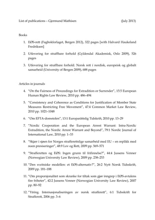 List of publications – Gjermund Mathisen                                              (May 2012)



Books

1. EØS-rett (Fagbokforlaget, Bergen 2012), 322 pages [with Halvard Haukeland Fredriksen]

2. Utlevering for straffbare forhold (Gyldendal Akademisk, Oslo 2009), 526 pages

3. Utlevering for straffbare forhold. Norsk rett i nordisk, europeisk og globalt samarbeid
   (University of Bergen 2009), 688 pages



Articles in journals

4. “On the Fairness of Proceedings for Extradition or Surrender”, 15:5 European Human
   Rights Law Review, 2010 pp. 486–494

5. “Consistency and Coherence as Conditions for Justification of Member State Measures
   Restricting Free Movement”, 47:4 Common Market Law Review, 2010 pp. 1021–1048

6. “Om EFTA-domstolen”, 13:1 Europarättslig Tidskrift, 2010 pp. 13–29

7. “Nordic Cooperation and the European Arrest Warrant: Intra-Nordic Extradition, the
   Nordic Arrest Warrant and Beyond”, 79:1 Nordic Journal of International Law, 2010
   pp. 1–33

8. “Skjær i sjøen for Norges strafferettslige samarbeid med EU – en replikk med noen
   presiseringer”, 48:9 Lov og Rett, 2009 pp. 569–571

9. “Strafferetten og EØS: Ingen grunn til frifinnelse?”, 44:4 Jussens Venner (Norwegian
   University Law Review), 2009 pp. 238–253

10. “Den sveitsiske modellen: et EØS-alternativ?”, 26:2 Nytt Norsk Tidsskrift, 2009
    pp. 181–188

11. “Om proporsjonalitet som skranke for tiltak som gjør inngrep i EØS-avtalens fire
    friheter”, 42:2 Jussens Venner (Norwegian University Law Review), 2007 pp. 80–92

12. “Ytring. Internasjonaliseringen av norsk strafferett”, 6:1 Tidsskrift for Strafferett, 2006
    pp. 3–6

13. “Kommentar til forholdet mellom straffeprosessloven § 170 a og utleveringslovens regler
    om anvendelse av tvangsmidler”, 5:1 Tidsskrift for Strafferett, 2005 pp. 65–67

14. “EUs tredje søyle (politisamarbeid og rettslig samarbeid i straffesaker) og innvirkningen
    på norsk lovgivning”, 3:3 Tidsskrift for Strafferett, 2003 pp. 277–299
 