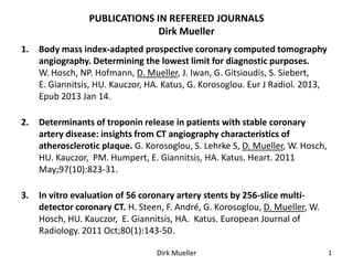 PUBLICATIONS IN REFEREED JOURNALS
                               Dirk Mueller
1.   Body mass index-adapted prospective coronary computed tomography
     angiography. Determining the lowest limit for diagnostic purposes.
     W. Hosch, NP. Hofmann, D. Mueller, J. Iwan, G. Gitsioudis, S. Siebert,
     E. Giannitsis, HU. Kauczor, HA. Katus, G. Korosoglou. Eur J Radiol. 2013,
     Epub 2013 Jan 14.

2.   Determinants of troponin release in patients with stable coronary
     artery disease: insights from CT angiography characteristics of
     atherosclerotic plaque. G. Korosoglou, S. Lehrke S, D. Mueller, W. Hosch,
     HU. Kauczor, PM. Humpert, E. Giannitsis, HA. Katus. Heart. 2011
     May;97(10):823-31.

3.   In vitro evaluation of 56 coronary artery stents by 256-slice multi-
     detector coronary CT. H. Steen, F. André, G. Korosoglou, D. Mueller, W.
     Hosch, HU. Kauczor, E. Giannitsis, HA. Katus. European Journal of
     Radiology. 2011 Oct;80(1):143-50.

                                  Dirk Mueller                                   1
 