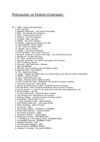 PUNCHLINES OF FAMOUS COMPANIES
 1. FORD – Built for the Road Ahead
2. GM – Only GM.
3. DAIMLER CHRYSLER – The Future of Automobile
4. BMW – The Ultimate Driving Machine
5. AUDI – Vorsprung Durch Technik
6. TOYOTA - Touch The Perfection
7. HYUNDAI - Drive Your Way
9. HONDA - The Power of Dreams
10. SKODA – Obsessed with Quality since 1897.
11. VOLKSWAGEN - Drivers wanted
12. FIAT - Driven by Passion. FIAT
13. JAGUAR - Born to Perform
14. LEXUS – The Pursuit of Perfection
15. TATA MOTORS – Even More Car per Car
1. Microsoft - Where Do You Want to Go Today ; Your Potential Our Passion
2. Windows XP - Do More with Less
3. HP - Invent ; Everything is Possible
4. Computer Associates - The software that powers the E Business
5. CSC - Experience. Results.
6. Accenture - High Performance. Delivered
7. IBM - ON DEMAND
8. LENOVO - We are building a new technology company.
9. Apple Macintosh - Think Different.
10. TCS - Beyond the Obvious
11. Infosys - Powered by Intellect, Driven by Values; Improve your odds with Infosys Predictability
12. WIPRO - Applying Thought
13. EMC - Where Information Lives.
14. Adobe - Simplicity at work. Better by adobe.
15. Have You Met Life Today - Metropolitan Life Insurance Company or Metlife.
2. The Power on your side - Allianz Group
3. Growing and Protecting your wealth - Prudential Insurance Company
4.We know Money - AIG or American International Group Insurance Company
5.Trust thy name is ------- (The fill in the blank itself is the name of the organization) - LIC
6. Be Life Confident - AXA UK
7. You are in good hands - Allstate Insurance Company
8. Your Partner for life - Max NewYork Life Insurance
9. Positively Different. - Standard Insurance Company Limited.
2. Macromedia - What the web can be.
3. 1. India's International Bank -- Bank of Baroda
2. Good People to Bank with -- Union Bank of India
3. Higher Standards -- Bank of America
4. You and Us -- UBS
5. The Citi Never Sleeps -- CITIGROUP or CITIBANK
6. Where Vision Gets Built -- Lehman Brothers
7. The World's Local Bank -- HSBC
8. A Passion to Perform -- Deutsche Bank
9. Making More Possible -- ABN AMRO Bank
4. 1. The Magazine of the Corporate World - BUSINESS INDIA
2. For Managing Tomorrow - BUSINESS TODAY
3. Intelligent Computing - CHIP
4. Your Technology Navigator - DIGIT
5. Play the Game - BUSINESS WORLD
6. Journalism of Courage - The Indian EXPRESS
 