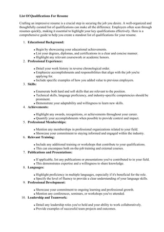 List Of Qualifications For Resume
Crafting an impressive resume is a crucial step in securing the job you desire. A well-organized and
thoughtfully curated list of qualifications can make all the difference. Employers often scan through
resumes quickly, making it essential to highlight your key qualifications effectively. Here is a
comprehensive guide to help you create a standout list of qualifications for your resume.
1. Educational Background:
Begin by showcasing your educational achievements.
List your degrees, diplomas, and certifications in a clear and concise manner.
Highlight any relevant coursework or academic honors.
2. Professional Experience:
Detail your work history in reverse chronological order.
Emphasize accomplishments and responsibilities that align with the job you're
applying for.
Include specific examples of how you added value to previous employers.
3. Skills:
Enumerate both hard and soft skills that are relevant to the position.
Technical skills, language proficiency, and industry-specific competencies should be
prominent.
Demonstrate your adaptability and willingness to learn new skills.
4. Achievements:
Highlight any awards, recognitions, or achievements throughout your career.
Quantify your accomplishments when possible to provide context and impact.
5. Professional Memberships:
Mention any memberships in professional organizations related to your field.
Showcase your commitment to staying informed and engaged within the industry.
6. Relevant Training:
Include any additional training or workshops that contribute to your qualifications.
This can encompass both on-the-job training and external courses.
7. Publications and Presentations:
If applicable, list any publications or presentations you've contributed to in your field.
This demonstrates expertise and a willingness to share knowledge.
8. Languages:
Highlight proficiency in multiple languages, especially if it's beneficial for the role.
Specify the level of fluency to provide a clear understanding of your language skills.
9. Professional Development:
Showcase your commitment to ongoing learning and professional growth.
Mention any conferences, seminars, or workshops you've attended.
10. Leadership and Teamwork:
Detail any leadership roles you've held and your ability to work collaboratively.
Provide examples of successful team projects and outcomes.
 