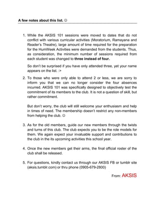 A few notes about this list. 



  1. While the AKSIS 101 sessions were moved to dates that do not
     conflict with various curricular activities (Moratorium, Ramayana and
     Reader’s Theatre), large amount of time required for the preparation
     for the HumWeek Activities were demanded from the students. Thus,
     as consideration, the minimum number of sessions required from
     each student was changed to three instead of four.

     So don’t be surprised if you have only attended three, yet your name
     appears on the list. :>

  2. To those who were only able to attend 2 or less, we are sorry to
     inform you that we can no longer consider the four absences
     incurred. AKSIS 101 was specifically designed to objectively test the
     commitment of its members to the club. It is not a question of skill, but
     rather commitment.

     But don’t worry, the club will still welcome your enthusiasm and help
     in times of need. The membership doesn’t restrict any non-members
     from helping the club. 

  3. As for the old members, guide our new members through the twists
     and turns of this club. The club expects you to be the role models for
     them. We again expect your invaluable support and contributions to
     the club in the its upcoming activities this school year.

  4. Once the new members get their arms, the final official roster of the
     club shall be released.

  5. For questions, kindly contact us through our AKSIS FB or tumblr site
     (aksis.tumblr.com) or thru phone (0905-679-2800)

                                                             From: AKSIS
 