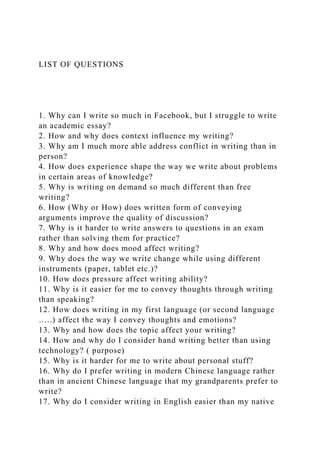 LIST OF QUESTIONS
1. Why can I write so much in Facebook, but I struggle to write
an academic essay?
2. How and why does context influence my writing?
3. Why am I much more able address conflict in writing than in
person?
4. How does experience shape the way we write about problems
in certain areas of knowledge?
5. Why is writing on demand so much different than free
writing?
6. How (Why or How) does written form of conveying
arguments improve the quality of discussion?
7. Why is it harder to write answers to questions in an exam
rather than solving them for practice?
8. Why and how does mood affect writing?
9. Why does the way we write change while using different
instruments (paper, tablet etc.)?
10. How does pressure affect writing ability?
11. Why is it easier for me to convey thoughts through writing
than speaking?
12. How does writing in my first language (or second language
…..) affect the way I convey thoughts and emotions?
13. Why and how does the topic affect your writing?
14. How and why do I consider hand writing better than using
technology? ( purpose)
15. Why is it harder for me to write about personal stuff?
16. Why do I prefer writing in modern Chinese language rather
than in ancient Chinese language that my grandparents prefer to
write?
17. Why do I consider writing in English easier than my native
 