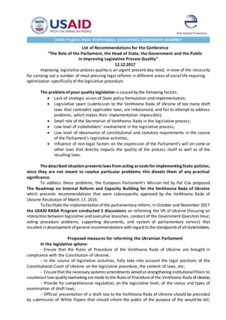 List of Recommendations for the Conference
“The Role of the Parliament, the Head of State, the Government and the Public
in Improving Legislative Process Quality”
12.12.2017
Improving legislative process quality is an urgent present-day need, in view of the necessity
for carrying out a number of most pressing legal reforms in different areas of social life requiring
optimization specifically of the legislative procedure.
The problem of poor quality legislation is caused by the following factors:
 Lack of strategic vision of State policy formulation and implementation;
 Legislative spam (submission to the Verkhovna Rada of Ukraine of too many draft
laws that contradict applicable laws, are imbalanced, and fail to attempt to address
problems, which makes their implementation impossible);
 Small role of the Secretariat of Verkhovna Rada in the legislative process;
 Low level of stakeholders’ involvement in the legislative process;
 Low level of observance of constitutional and statutory requirements in the course
of the Parliament’s legislative activities;
 Influence of non-legal factors on the expression of the Parliament’s will on some or
other laws that directly impacts the quality of the process itself as well as of the
resulting laws.
The described situation prevents laws from acting as tools for implementing State policies,
since they are not meant to resolve particular problems; this divests them of any practical
significance.
To address these problems, the European Parliament’s Mission led by Pat Cox proposed
The Roadmap on Internal Reform and Capacity Building for the Verkhovna Rada of Ukraine
which presents recommendations that were subsequently approved by the Verkhovna Rada of
Ukraine Resolution of March 17, 2016.
To facilitate the implementation of the parliamentary reform, in October and November 2017
the USAID RADA Program conducted 5 discussions on reforming the VR of Ukraine (focusing on
interaction between legislative and executive branches, conduct of the Government Question Hour,
voting procedure problems, supporting documents, and system of parliamentary service) that
resulted in development of generalrecommendations with regard to the standpoints of allstakeholders.
Proposed measures for reforming the Ukrainian Parliament
In the legislative sphere:
- Ensure that the Rules of Procedure of the Verkhovna Rada of Ukraine are brought in
compliance with the Constitution of Ukraine;
- In the course of legislative activities, fully take into account the legal positions of the
Constitutional Court of Ukraine on the legislative procedure, the content of laws, etc;
- Ensure that the necessary systemicamendments aimed at strengthening institutionalfilters to
counteract low-qualitylawmaking aremade to the Rules of Procedureof the Verkhovna Rada ofUkraine;
- Provide for comprehensive regulation, on the legislative level, of the status and types of
examination of draft laws;
- Official presentation of a draft law to the Verkhovna Rada of Ukraine should be preceded
by submission of White Papers that should inform the public of the purpose of the would-be bill,
 