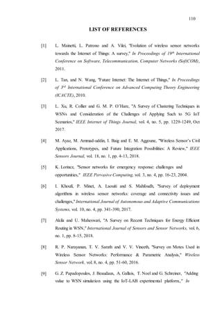 110
LIST OF REFERENCES
[1] L. Mainetti, L. Patrono and A. Vilei, "Evolution of wireless sensor networks
towards the Internet of Things: A survey," In Proceedings of 19th International
Conference on Software, Telecommunication, Computer Networks (SoftCOM),
2011.
[2] L. Tan, and N. Wang, "Future Internet: The Internet of Things," In Proceedings
of 3rd International Conference on Advanced Computing Theory Engineering
(ICACTE), 2010.
[3] L. Xu, R. Collier and G. M. P. O’Hare, "A Survey of Clustering Techniques in
WSNs and Consideration of the Challenges of Applying Such to 5G IoT
Scenarios," IEEE Internet of Things Journal, vol. 4, no. 5, pp. 1229-1249, Oct
2017.
[4] M. Ayaz, M. Ammad-uddin, I. Baig and E. M. Aggoune, "Wireless Sensor’s Civil
Applications, Prototypes, and Future Integration Possibilities: A Review," IEEE
Sensors Journal, vol. 18, no. 1, pp. 4-13, 2018.
[5] K. Lorincz, "Sensor networks for emergency response: challenges and
opportunities," IEEE Pervasive Computing, vol. 3, no. 4, pp. 16-23, 2004.
[6] I. Khoufi, P. Minet, A. Laouiti and S. Mahfoudh, "Survey of deployment
algorithms in wireless sensor networks: coverage and connectivity issues and
challenges," International Journal of Autonomous and Adaptive Communications
Systems, vol. 10, no. 4, pp. 341-390, 2017.
[7] Akila and U. Maheswari, "A Survey on Recent Techniques for Energy Efficient
Routing in WSN," International Journal of Sensors and Sensor Networks, vol. 6,
no. 1, pp. 8-15, 2018.
[8] R. P. Narayanan, T. V. Sarath and V. V. Vineeth, "Survey on Motes Used in
Wireless Sensor Networks: Performance & Parametric Analysis," Wireless
Sensor Network, vol. 8, no. 4, pp. 51-60, 2016.
[9] G. Z. Papadopoulos, J. Beaudaux, A. Gallais, T. Noel and G. Schreiner, "Adding
value to WSN simulation using the IoT-LAB experimental platform.," In
 
