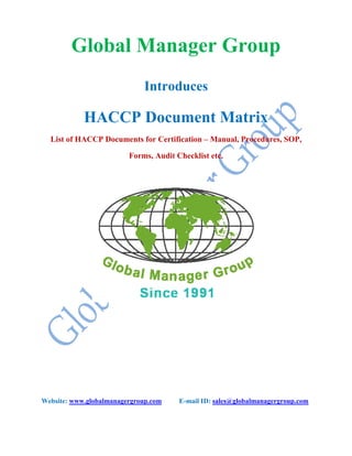 Global Manager Group
Introduces
HACCP Document Matrix
List of HACCP Documents for Certification – Manual, Procedures, SOP,
Forms, Audit Checklist etc.
Website: www.globalmanagergroup.com E-mail ID: sales@globalmanagergroup.com
 