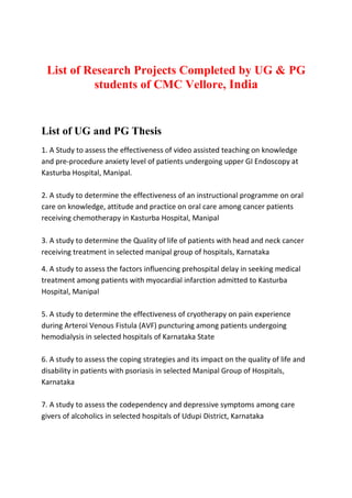 List of Research Projects Completed by UG & PG
          students of CMC Vellore, India


List of UG and PG Thesis
1. A Study to assess the effectiveness of video assisted teaching on knowledge
and pre-procedure anxiety level of patients undergoing upper GI Endoscopy at
Kasturba Hospital, Manipal.

2. A study to determine the effectiveness of an instructional programme on oral
care on knowledge, attitude and practice on oral care among cancer patients
receiving chemotherapy in Kasturba Hospital, Manipal

3. A study to determine the Quality of life of patients with head and neck cancer
receiving treatment in selected manipal group of hospitals, Karnataka

4. A study to assess the factors influencing prehospital delay in seeking medical
treatment among patients with myocardial infarction admitted to Kasturba
Hospital, Manipal

5. A study to determine the effectiveness of cryotherapy on pain experience
during Arteroi Venous Fistula (AVF) puncturing among patients undergoing
hemodialysis in selected hospitals of Karnataka State

6. A study to assess the coping strategies and its impact on the quality of life and
disability in patients with psoriasis in selected Manipal Group of Hospitals,
Karnataka

7. A study to assess the codependency and depressive symptoms among care
givers of alcoholics in selected hospitals of Udupi District, Karnataka
 