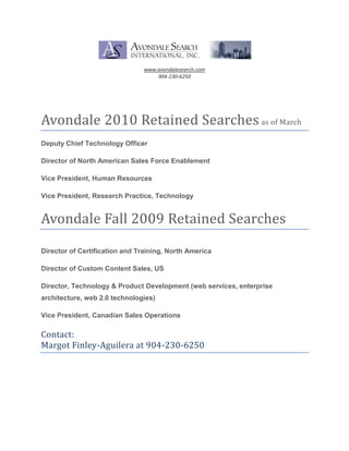 www.avondalesearch.com<br />904-230-6250<br />Avondale 2010 Retained Searches as of March<br />Deputy Chief Technology Officer<br />Director of North American Sales Force Enablement<br />Vice President, Human Resources<br />Vice President, Research Practice, Technology<br />Avondale Fall 2009 Retained Searches<br />Director of Certification and Training, North America<br />Director of Custom Content Sales, US<br />Director, Technology & Product Development (web services, enterprise architecture, web 2.0 technologies)<br />Vice President, Canadian Sales Operations<br />Contact: <br />Margot Finley-Aguilera at 904-230-6250<br />