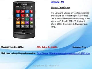 Samsung - M1

                                                          Product Description

                                                          The Samsung M1 is a stylish touch screen
                                                          phone with an interesting user interface
                                                          that's focused on social networking. It has
                                                          a 81 mm (3.2 inch) TFT LCD display. It
                                                          offers GPRS, Bluetooth, 3.2 Mp camera,
                                                          MP3.




Market Price: Rs. 8430/-             Offer Price: Rs. 6500/-                     Shipping: Free

Click here to buy this product online.. http://www.22bestdeals.com/p-samsung--m1-5685.html




                                Copyright © 2010 - 2011 22bestdeals.com
 