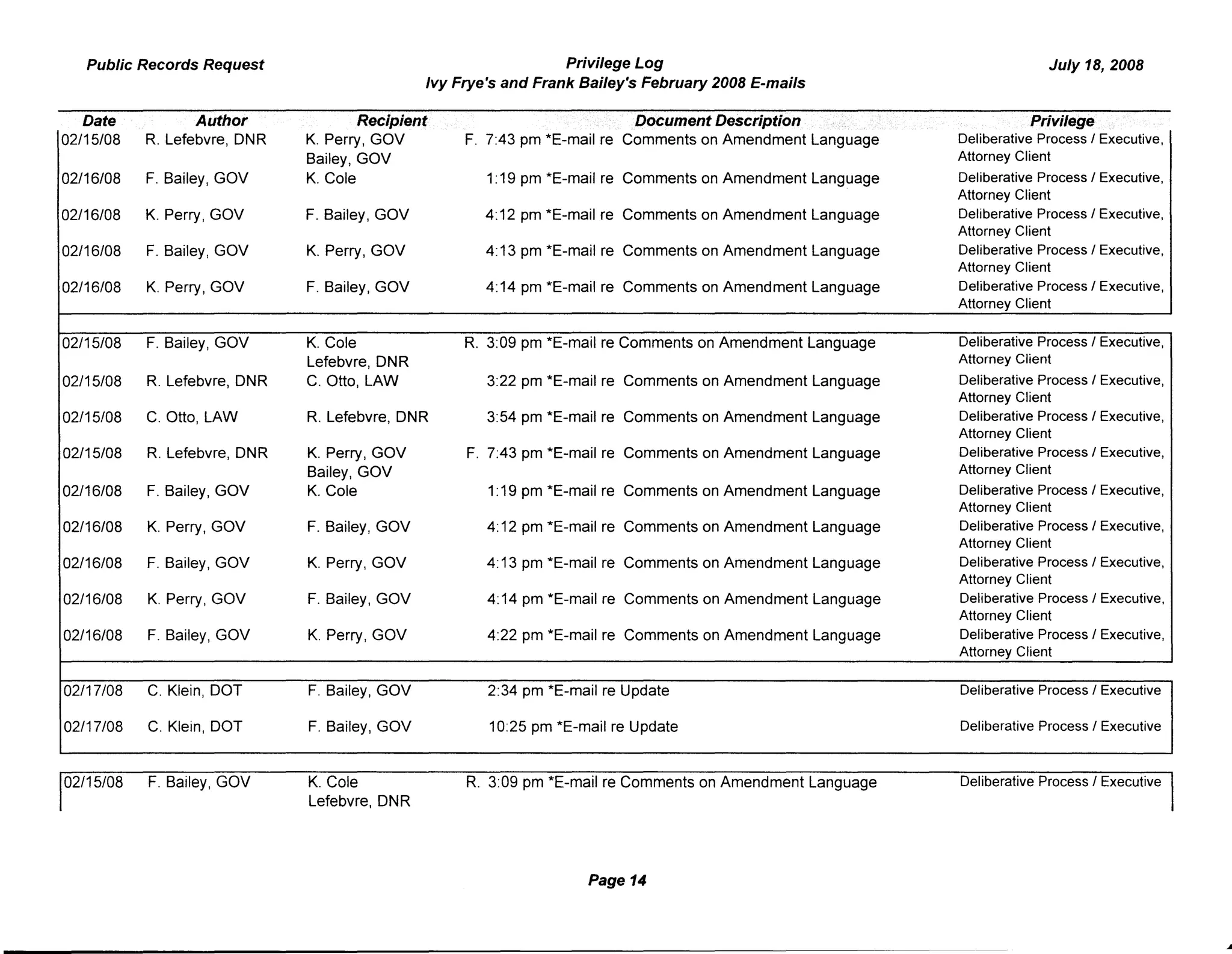 Public Records Request Privilege Log
Ivy Frye's and Frank Bailey's February 2008 E-mails
July 18, 2008
Date Author Recipient Document Description Privilege
02/15/08 R. Lefebvre, ONR K. Perry, GOV F. 7:43 pm *E-mail re Comments on Amendment Language Deliberative Process I Executive,
Bailey, GOV Attorney Client
02/16/08 F. Bailey, GOV K. Cole 1:19 pm *E-mail re Comments on Amendment Language Deliberative Process I Executive,
Attorney Client
02/16/08 K. Perry, GOV F. Bailey, GOV 4: 12 pm *E-mail re Comments on Amendment Language Deliberative ProcessI Executive,
Attorney Client
02/16/08 F. Bailey, GOV K. Perry, GOV 4: 13 pm *E-mail re Comments on Amendment Language Deliberative ProcessI Executive,
Attorney Client
02/16/08 K. Perry, GOV F. Bailey, GOV 4:14 pm *E-mail re Comments on Amendment Language Deliberative Process I Executive,
Attorney Client
02/15/08 F. Bailey, GOV K. Cole R. 3:09 pm *E-mail re Comments on Amendment Language Deliberative Process I Executive,
Lefebvre, ONR Attorney Client
02/15/08 R. Lefebvre, ONR C. Otto, LAW 3:22 pm *E-mail re Comments on Amendment Language Deliberative Process I Executive,
Attorney Client
02/15/08 C. Otto, LAW R. Lefebvre, ONR 3:54 pm *E-mail re Comments on Amendment Language Deliberative Process I Executive,
Attorney Client
02/15/08 R. Lefebvre, ONR K. Perry, GOV F. 7:43 pm *E-mail re Comments on Amendment Language Deliberative ProcessI Executive,
Bailey, GOV Attorney Client
02/16/08 F. Bailey, GOV K. Cole 1:19 pm *E-mail re Comments on Amendment Language Deliberative Process I Executive,
Attorney Client
02/16/08 K. Perry, GOV F. Bailey, GOV 4:12 pm *E-mail re Comments on Amendment Language Deliberative Process I Executive,
Attorney Client
02/16/08 F. Bailey, GOV K. Perry, GOV 4: 13 pm *E-mail re Comments on Amendment Language Deliberative ProcessI Executive,
Attorney Client
02/16/08 K. Perry, GOV F. Bailey, GOV 4: 14 pm *E-mail re Comments on Amendment Language Deliberative Process I Executive,
Attorney Client
02/16/08 F. Bailey, GOV K. Perry, GOV 4:22 pm *E-mail re Comments on Amendment Language Deliberative Process I Executive,
Attorney Client
02/17/08 C. Klein, DOT F. Bailey, GOV 2:34 pm *E-mail re Update Deliberative Process I Executive
02/17/08 C. Klein, DOT F. Bailey, GOV 10:25 pm *E-mail re Update Deliberative Process I Executive
02/15/08 F. Bailey, GOV K. Cole
Lefebvre, ONR
R. 3:09 pm *E-mail re Comments on Amendment Language
Page 14
Deliberative Process I Executive
 