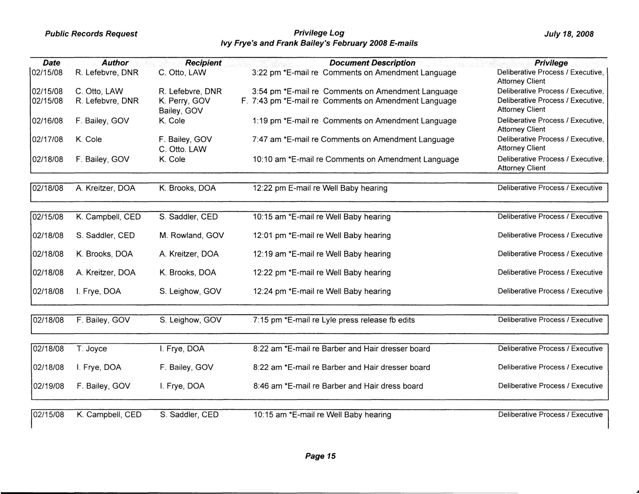 Public Records Request Privilege Log
Ivy Frye's and Frank Bailey's February 2008 E-mails
July 18, 2008
Date Author Recipient
02/15/08 R. Lefebvre, DNR C. Otto, LAW
02/15/08 C. Otto, LAW R. Lefebvre, DNR
02/15/08 R. Lefebvre, DNR K. Perry, GOV
Bailey, GOV
02/16/08 F. Bailey, GOV K. Cole
02/17/08 K. Cole F. Bailey, GOV
C. Otto. LAW
02/18/08 F. Bailey, GOV K. Cole
02/18/08 A. Kreitzer, DOA K. Brooks, DOA
02/15/08 K. Campbell, CEO S. Saddler, CEO
02/18/08 S. Saddler, CEO M. Rowland, GOV
02/18/08 K. Brooks, DOA A. Kreitzer, DOA
02/18/08 A. Kreitzer, DOA K. Brooks, DOA
02/18/08 I. Frye, DOA S. Leighow, GOV
02/18/08 F. Bailey, GOV S. Leighow, GOV
02/18/08 1. Joyce I. Frye, DOA
02/18/08 I. Frye, DOA F. Bailey, GOV
02/19/08 F. Bailey, GOV I. Frye, DOA
02/15/08 K. Campbell, CEO S. Saddler, CEO
Document Description
3:22 pm *E-mail re Comments on Amendment Language
3:54 pm *E-mail re Comments on Amendment Language
F. 7:43 pm *E-mail re Comments on Amendment Language
1:19 pm *E-mail re Comments on Amendment Language
7:47 am *E-mail re Comments on Amendment Language
10:10 am *E-mail re Comments on Amendment Language
12:22 pm E-mail re Well Baby hearing
10:15 am *E-mail re Well Baby hearing
12:01 pm *E-mail re Well Baby hearing
12:19 am *E-mail re Well Baby hearing
12:22 pm *E-mail re Well Baby hearing
12:24 pm *E-mail re Well Baby hearing
7:15 pm *E-mail re Lyle press release fb edits
8:22 am *E-mail re Barber and Hair dresser board
8:22 am *E-mail re Barber and Hair dresser board
8:46 am *E-mail re Barber and Hair dress board
10:15 am *E-mail re Well Baby hearing
Page 15
Privilege
Deliberative Process I Executive.
Attorney Client
Deliberative Process I Executive,
Deliberative Process I Executive,
Attorney Client
Deliberative Process I Executive,
Attorney Client
Deliberative Process I Executive,
Attorney Client
Deliberative Process I Executive,
Attorney Client
Deliberative Process I Executive
Deliberative Process I Executive
Deliberative Process I Executive
Deliberative Process I Executive
Deliberative Process I Executive
Deliberative Process I Executive
Deliberative Process I Executive
Deliberative Process I Executive
Deliberative Process I Executive
Deliberative Process I Executive
Deliberative Process I Executive
 