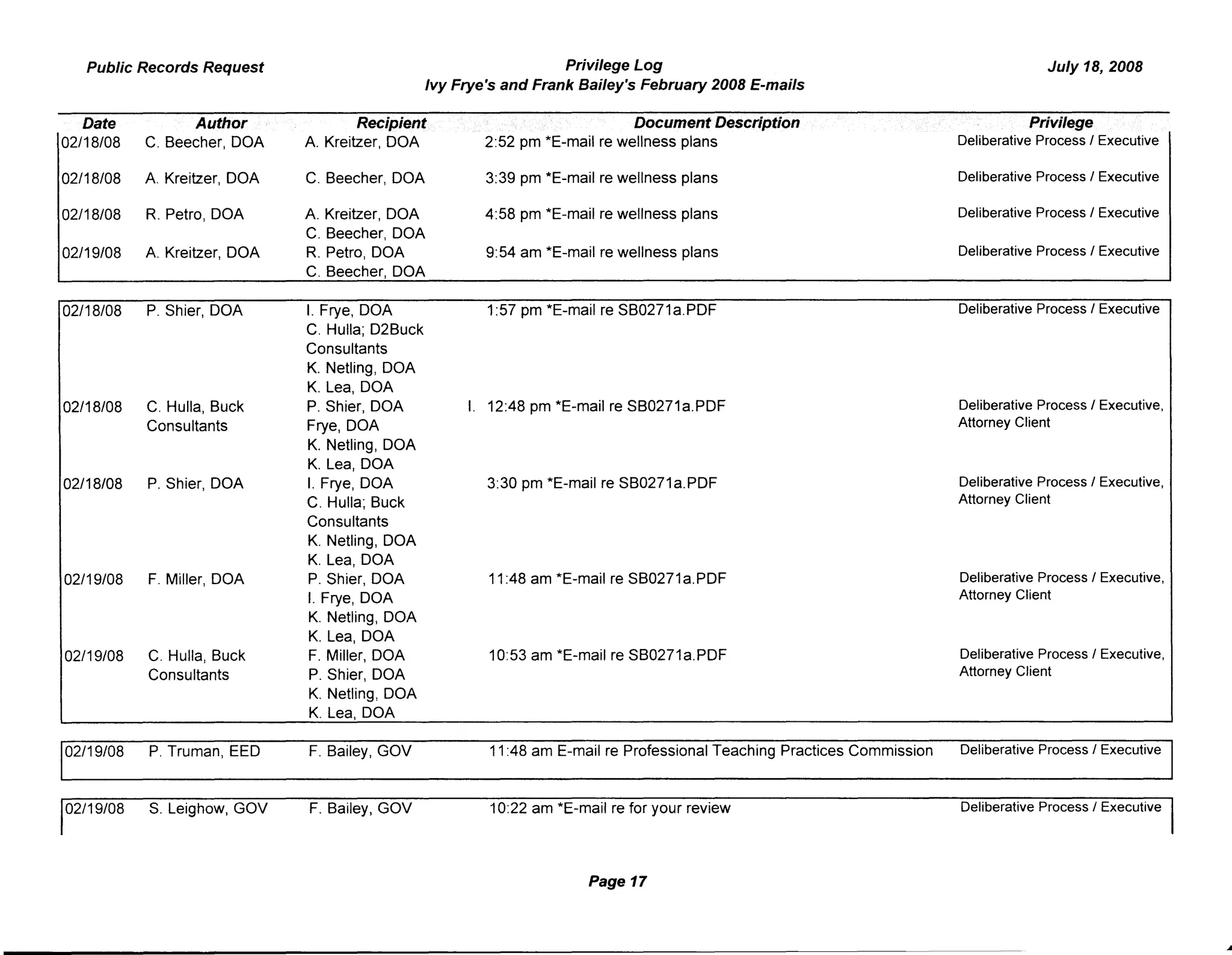 Public Records Request Privilege Log
Ivy Frye's and Frank Bailey's February 2008 E-mails
July 18, 2008
Date Author
02/18/08 C. Beecher, DOA
02/18/08 A. Kreitzer, DOA
02/18/08 R. Petro, DOA
02/19/08 A. Kreitzer, DOA
Recipient
A. Kreitzer, DOA
C. Beecher, DOA
A. Kreitzer, DOA
C. Beecher, DOA
R. Petro, DOA
C. Beecher, DOA
Document Description
2:52 pm *E-mail re wellness plans
3:39 pm *E-mail re wellness plans
4:58 pm *E-mail re wellness plans
9:54 am *E-mail re wellness plans
Privilege
Deliberative Process I Executive
Deliberative Process I Executive
Deliberative Process I Executive
Deliberative Process I Executive
02/18/08 P. Shier, DOA
02/18/08 C. Hulla, Buck
Consultants
02/18/08 P. Shier, DOA
02/19/08 F. Miller, DOA
02/19/08 C. Hulla, Buck
Consultants
02/19/08 P. Truman, EED
02/19/08 S. Leighow, GOV
I. Frye, DOA
C. Hulla; D2Buck
Consultants
K. Netling, DOA
K. Lea, DOA
P. Shier, DOA
Frye, DOA
K. Netling, DOA
K. Lea, DOA
I. Frye, DOA
C. Hulla; Buck
Consultants
K. Netling, DOA
K. Lea, DOA
P. Shier, DOA
I. Frye, DOA
K. Netling, DOA
K. Lea, DOA
F. Miller, DOA
P. Shier, DOA
K. Netling, DOA
K. Lea, DOA
F. Bailey, GOV
F. Bailey, GOV
1:57 pm *E-mail re SB0271a.PDF Deliberative Process I Executive
I. 12:48 pm *E-mail re SB0271a.PDF Deliberative Process I Executive,
Attorney Client
3:30 pm *E-mail re SB0271a.PDF Deliberative Process I Executive,
Attorney Client
11:48 am *E-mail re SB0271 a.PDF Deliberative Process I Executive,
Attorney Client
10:53 am *E-mail re SB0271a.PDF Deliberative Process I Executive,
Attorney Client
11:48 am E-mail re Professional Teaching Practices Commission Deliberative Process I Executive
10:22 am *E-mail re for your review Deliberative Process I Executive
Page 17
 