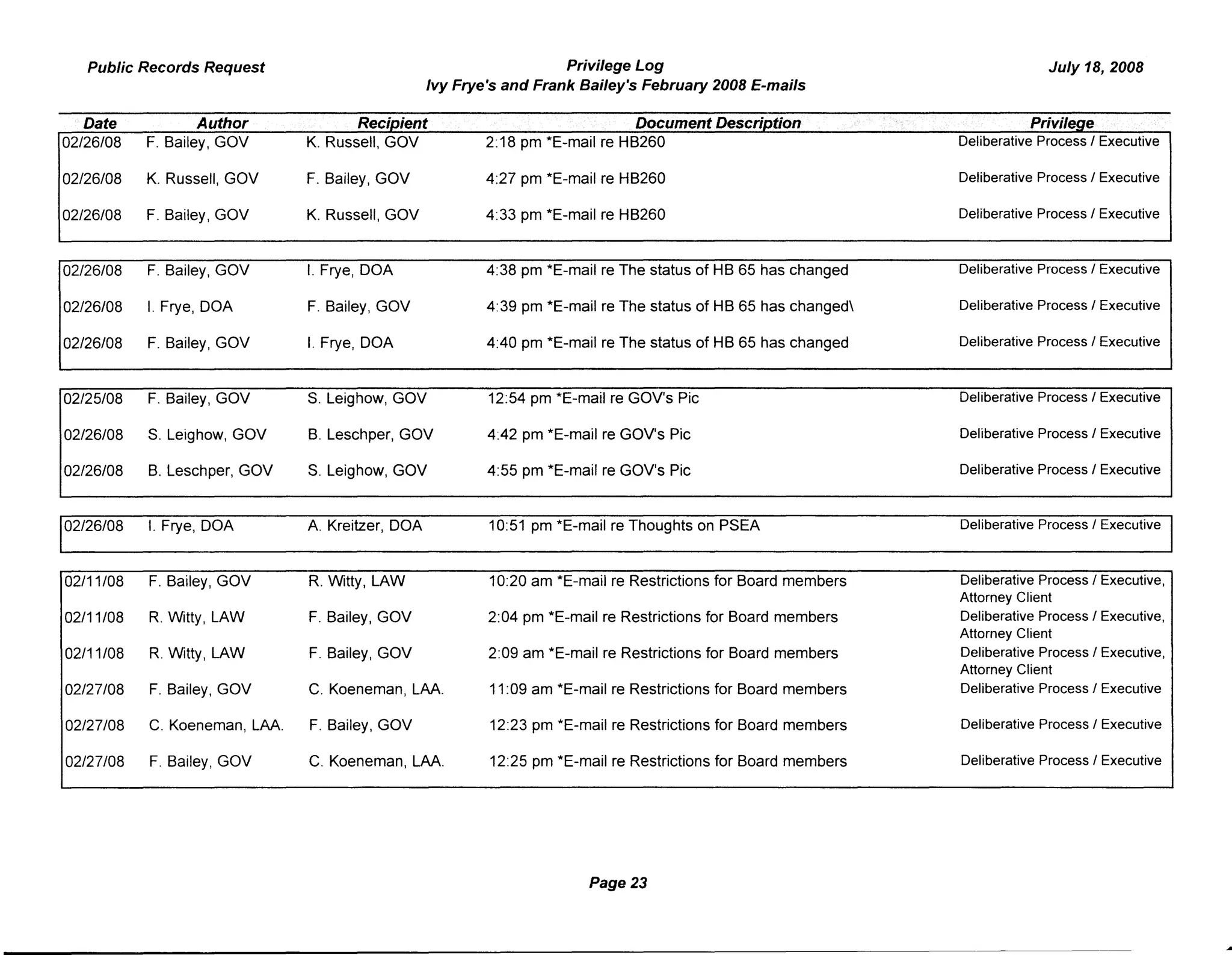 Public Records Request Privilege Log July 18, 2008
Ivy Frye's and Frank Bailey's February 2008 E-mails
Date Author Recipient Document Description . Privilege
02/26/08 F. Bailey, GOV K. Russell, GOV 2:18 pm *E-mail re HB260 Deliberative ProcessI Executive
02/26/08 K. Russell, GOV F. Bailey, GOV 4:27 pm *E-mail re HB260 Deliberative ProcessI Executive
02/26/08 F. Bailey, GOV K. Russell, GOV 4:33 pm *E-mail re HB260 Deliberative Process I Executive
02/26/08 F. Bailey, GOV I. Frye, DOA 4:38 pm *E-mail re The status of HB 65 has changed Deliberative ProcessI Executive
02/26/08 I. Frye, DOA F. Bailey, GOV 4:39 pm *E-mail re The status of HB 65 has changed Deliberative Process I Executive
02/26/08 F. Bailey, GOV I. Frye, DOA 4:40 pm *E-mail re The status of HB 65 has changed Deliberative Process I Executive
02/25/08 F. Bailey, GOV S. Leighow, GOV 12:54 pm *E-mail re GOV's Pic Deliberative Process I Executive
02/26/08 S. Leighow, GOV B. Leschper, GOV 4:42 pm *E-mail re GOV's Pic Deliberative Process I Executive
02/26/08 B. Leschper, GOV S. Leighow, GOV 4:55 pm *E-mail re GOV's Pic Deliberative ProcessI Executive
02/26/08 I. Frye, DOA A. Kreitzer, DOA 10:51 pm *E-mail re Thoughts on PSEA Deliberative Process I Executive
02/11/08 F. Bailey, GOV R. Witty, LAW 10:20 am *E-mail re Restrictions for Board members Deliberative Process I Executive,
Attorney Client
02/11/08 R. Witty, LAW F. Bailey, GOV 2:04 pm *E-mail re Restrictions for Board members Deliberative Process I Executive,
Attorney Client
02/11/08 R. Witty, LAW F. Bailey, GOV 2:09 am *E-mail re Restrictions for Board members Deliberative Process I Executive,
Attorney Client
02/27/08 F. Bailey, GOV C. Koeneman, LAA. 11:09 am *E-mail re Restrictions for Board members Deliberative ProcessI Executive
02/27/08 C. Koeneman, LAA. F. Bailey, GOV 12:23 pm *E-mail re Restrictions for Board members Deliberative ProcessI Executive
02/27/08 F. Bailey, GOV C. Koeneman, LAA. 12:25 pm *E-mail re Restrictions for Board members Deliberative Process I Executive
Page 23
 