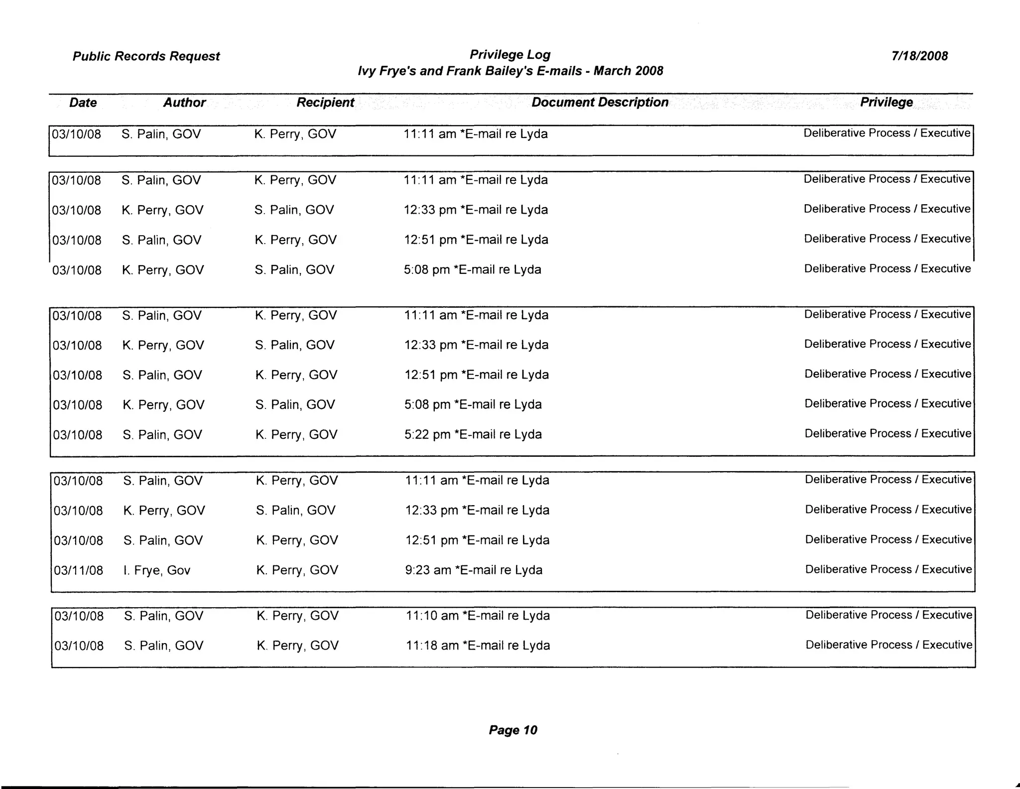 Public Records Request Privilege Log 7/18/2008
Ivy Frye's and Frank Bailey's E-mails - March 2008
Date Author Recipient Document De$cription Privilege
03/10/08 S. Palin, GOV K. PerryI GOV 11:11 am *E-mail re Lyda Deliberative Process I Executive
03/10/08 S. Palin, GOV K. Perry, GOV 11:11 am *E-mail re Lyda Deliberative Process I Executive
03/10/08 K. Perry, GOV S. Palin, GOV 12:33 pm *E-mail re Lyda Deliberative Process I Executive
03/10/08 S. Palin, GOV K. Perry, GOV 12:51 pm *E-mail re Lyda Deliberative Process I Executive
03/10/08 K. Perry, GOV S. Palin, GOV 5:08 pm *E-mail re Lyda Deliberative Process I Executive
03/10/08 S. Palin, GOV K. Perry, GOV 11:11 am *E-mail re Lyda Deliberative Process I Executive
03/10108 K. Perry, GOV S. Palin, GOV 12:33 pm *E-mail re Lyda Deliberative Process I Executive
03/10/08 S. Palin, GOV K. Perry, GOV 12:51 pm *E-mail re Lyda Deliberative Process I Executive
03/10/08 K. Perry, GOV S. Palin, GOV 5:08 pm *E-mail re Lyda Deliberative Process I Executive
03/10/08 S. Palin, GOV K. PerryI GOV 5:22 pm *E-mail re Lyda Deliberative Process I Executive
03/10/08 S. Palin, GOV K. Perry, GOV 11:11 am *E-mail re Lyda Deliberative Process I Executive
03/10/08 K. Perry, GOV S. Palin, GOV 12:33 pm *E-mail re Lyda Deliberative Process I Executive
03/10/08 S. Palin, GOV K. Perry, GOV 12:51 pm *E-mail re Lyda Deliberative Process I Executive
03/11/08 I. Frye, Gov K. Perry, GOV 9:23 am *E-mail re Lyda Deliberative Process I Executive
03/10/08 S. Palin, GOV K. PerryI GOV 11:10 am *E-mail re Lyda Deliberative Process I Executive
03/10/08 S. Palin, GOV K. Perry, GOV 11:18 am *E-mail re Lyda Deliberative Process I Executive
Page 10
 