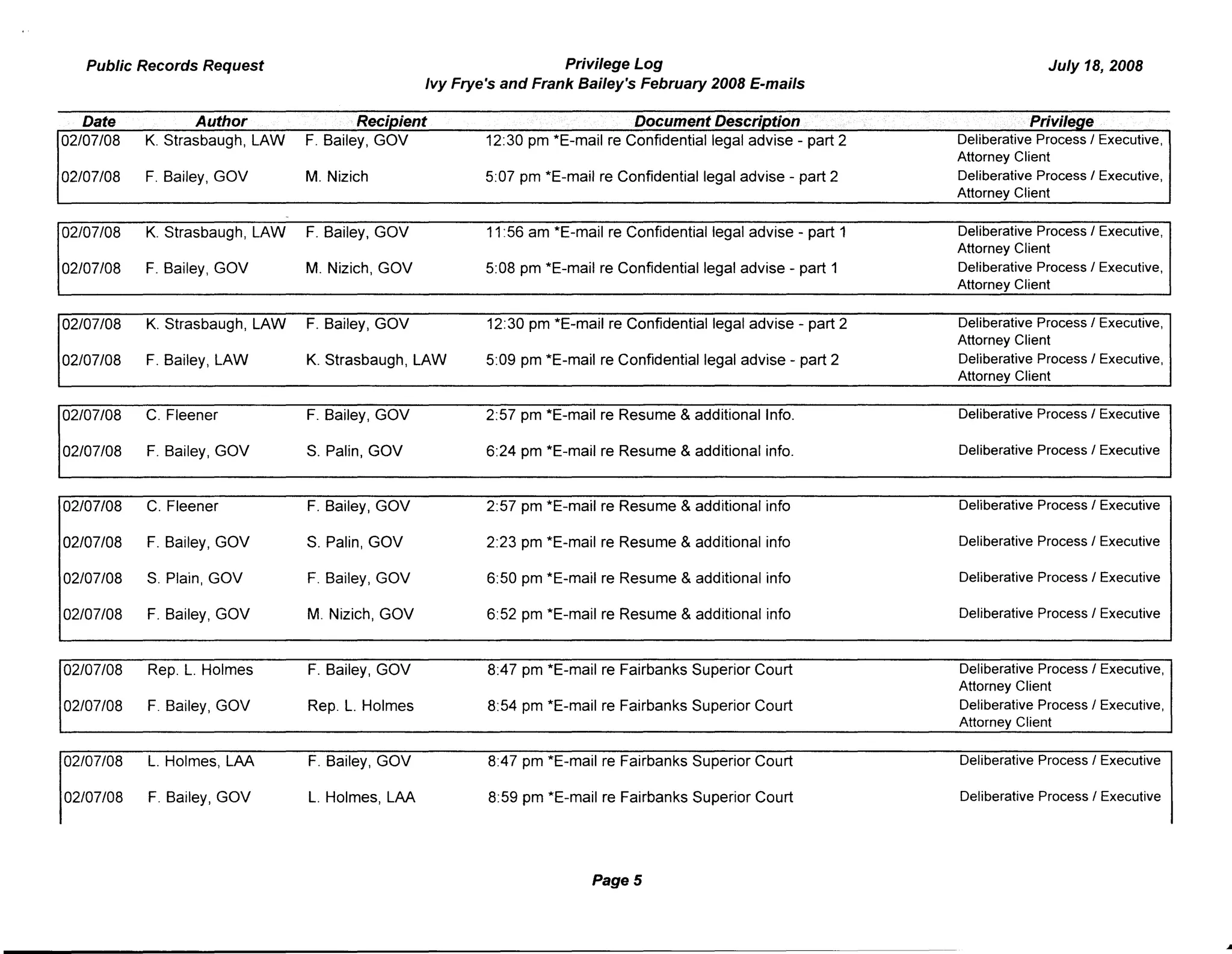 Public Records Request Privilege Log July 18, 2008
Ivy Frye's and Frank Bailey's February 2008 E-mails
Date Author Recioient Document DescnoUon Privilege
02/07/08 K. Strasbaugh, LAW F. Bailey, GOV 12:30 pm *E-mail re Confidential legal advise - part 2 Deliberative Process I Executive,
Attorney Client
02/07/08 F. Bailey, GOV M. Nizich 5:07 pm *E-mail re Confidential legal advise - part 2 Deliberative Process I Executive,
Attorney Client
02/07/08 K. Strasbaugh, LAW F. Bailey, GOV 11:56 am *E-mail re Confidential legal advise - part 1 Deliberative Process I Executive,
Attorney Client
02/07/08 F. Bailey, GOV M. Nizich, GOV 5:08 pm *E-mail re Confidential legal advise - part 1 Deliberative Process I Executive,
Attorney Client
02/07/08 K. Strasbaugh, LAW F. Bailey, GOV 12:30 pm *E-mail re Confidential legal advise - part 2 Deliberative Process I Executive,
Attorney Client
02/07/08 F. Bailey, LAW K. Strasbaugh, LAW 5:09 pm *E-mail re Confidential legal advise - part 2 Deliberative Process I Executive,
Attorney Client
02/07/08 C. Fleener F. Bailey, GOV 2:57 pm *E-mail re Resume & additional Info. Deliberative Process I Executive
02/07/08 F. Bailey, GOV S. Palin, GOV 6:24 pm *E-mail re Resume & additional info. Deliberative Process I Executive
02/07/08 C. Fleener F. Bailey I GOV 2:57 pm *E-mail re Resume & additional info Deliberative Process I Executive
02/07/08 F. Bailey, GOV S. Palin, GOV 2:23 pm *E-mail re Resume & additional info Deliberative Process I Executive
02/07/08 S. Plain, GOV F. Bailey, GOV 6:50 pm *E-mail re Resume & additional info Deliberative Process I Executive
02/07/08 F. Bailey, GOV M. Nizich, GOV 6:52 pm *E-mail re Resume & additional info Deliberative Process I Executive
02/07/08 Rep. L. Holmes F. Bailey, GOV 8:47 pm *E-mail re Fairbanks Superior Court Deliberative Process I Executive,
Attorney Client
02/07/08 F. Bailey, GOV Rep. L. Holmes 8:54 pm *E-mail re Fairbanks Superior Court Deliberative Process I Executive,
Attorney Client
02/07/08 L. Holmes, LAA F. Bailey, GOV 8:47 pm *E-mail re Fairbanks Superior Court Deliberative Process I Executive
02/07/08 F. Bailey, GOV L. Holmes, LAA 8:59 pm *E-mail re Fairbanks Superior Court Deliberative Process I Executive
Page 5
 