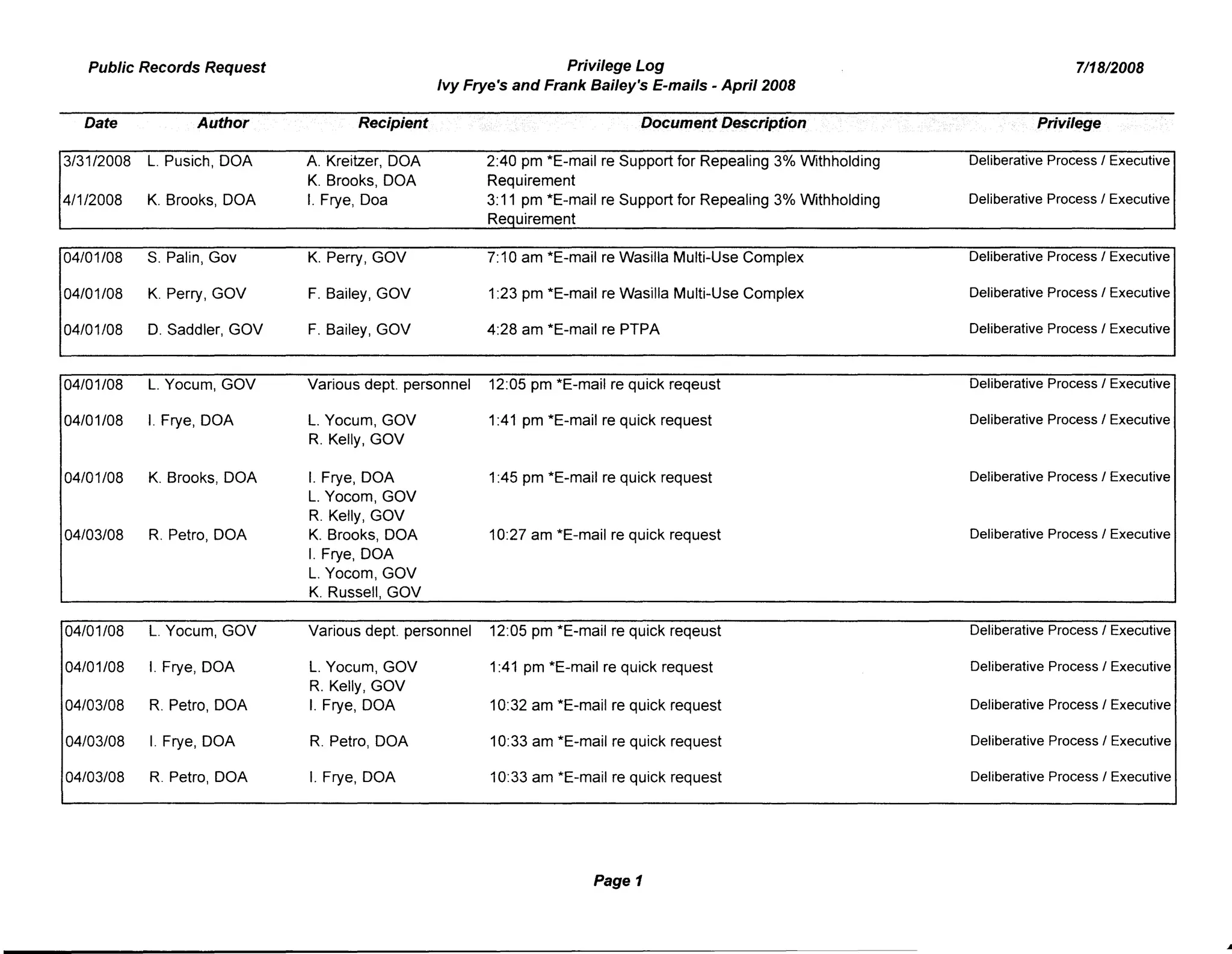 Privilege Log
Ivy Frye's and Frank Bailey's E-mails - April 2008
Public Records Request
Date Author
3/31/2008 L. Pusich, DOA
4/1/2008 K. Brooks, DOA
04/01/08 S. Palin, Gov
04/01/08 K. Perry, GOV
04/01/08 D. Saddler, GOV
04/01/08 L. Yocum, GOV
04/01/08 I. Frye, DOA
04/01/08 K. Brooks, DOA
04/03/08 R. Petro, DOA
Recipient
A. Kreitzer, DOA
K. Brooks, DOA
I. Frye, Doa
K. Perry, GOV
F. Bailey, GOV
F. Bailey, GOV
Various dept. personnel
L. Yocum, GOV
R. Kelly, GOV
I. Frye, DOA
L. Yocom, GOV
R. Kelly, GOV
K. Brooks, DOA
I. Frye, DOA
L. Yocom, GOV
K. Russell, GOV
Docume.l'ltDescription
2:40 pm *E-mail re Support for Repealing 3% Withholding
Requirement
3:11 pm *E-mail re Support for Repealing 3% Withholding
Requirement
7:10 am *E-mail re Wasilla Multi-Use Complex
1:23 pm *E-mail re Wasilla Multi-Use Complex
4:28 am *E-mail re PTPA
12:05 pm *E-mail re quick reqeust
1:41 pm *E-mail re quick request
1:45 pm *E-mail re quick request
10:27 am *E-mail re quick request
7/18/2008
Privilege
Deliberative Process / Executive
Deliberative Process / Executive
Deliberative Process / Executive
Deliberative Process / Executive
Deliberative Process / Executive
Deliberative Process / Executive
Deliberative Process / Executive
Deliberative Process / Executive
Deliberative Process / Executive
04/01/08 L. Yocum, GOV
04/01/08 I. Frye, DOA
04/03/08 R. Petro, DOA
04/03/08 I. Frye, DOA
04/03/08 R. Petro, DOA
Various dept. personnel 12:05 pm *E-mail re quick reqeust
L. Yocum, GOV 1:41 pm *E-mail re quick request
R. Kelly, GOV
I. Frye, DOA 10:32 am *E-mail re quick request
R. Petro, DOA 10:33 am *E-mail re quick request
I. Frye, DOA 10:33 am *E-mail re quick request
Page 1
Deliberative Process / Executive
Deliberative Process / Executive
Deliberative Process / Executive
Deliberative Process / Executive
Deliberative Process / Executive
...
 