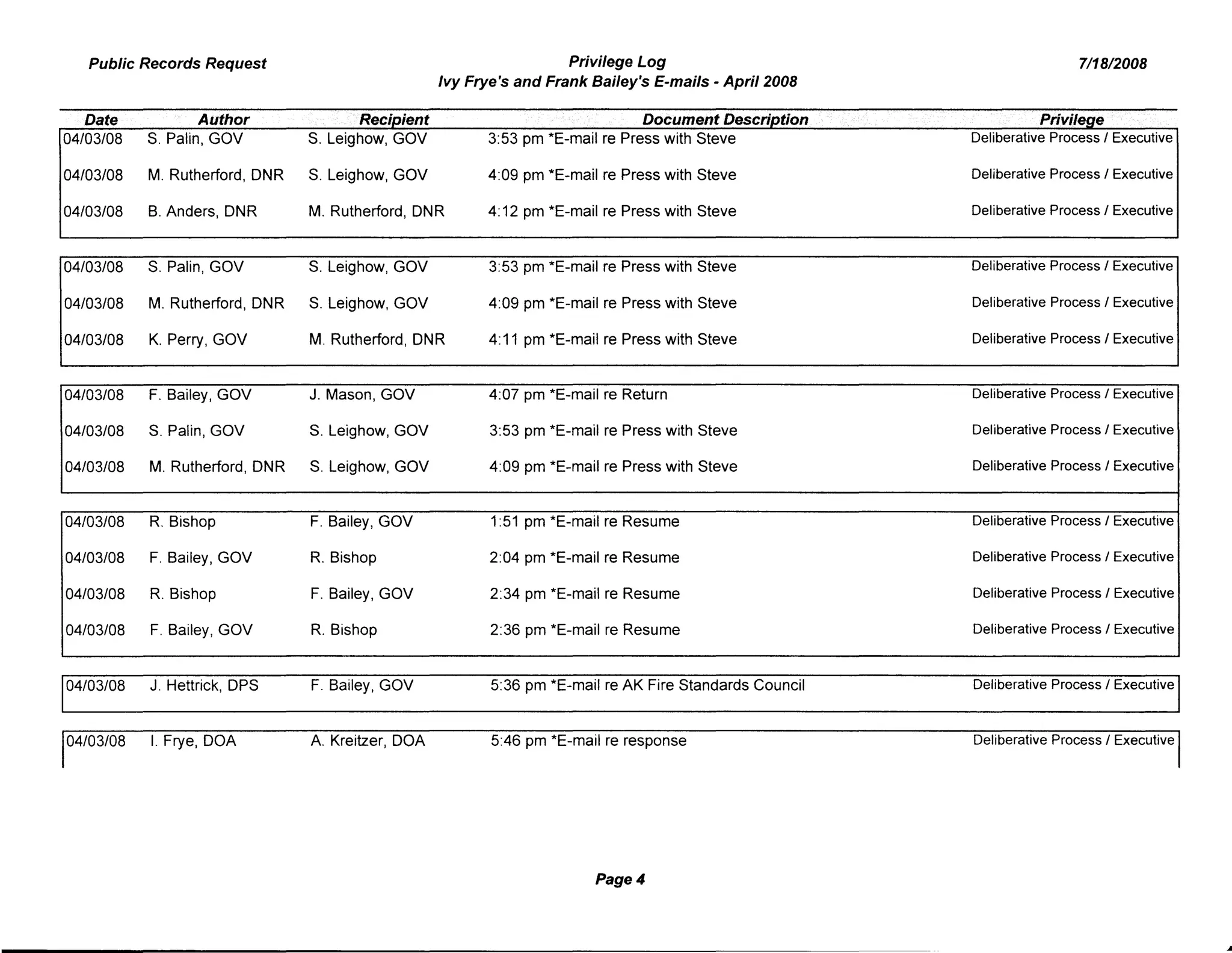 Public Records Request Privilege Log
Ivy Frye's and Frank Bailey's E-mails - April 2008
7/18/2008
Date Author .. Recipient . Document Description
04/03/08 S. Palin, GOV S. Leighow, GOV 3:53 pm *E-mail re Press with Steve
04/03/08 M. Rutherford, DNR S. Leighow, GOV 4:09 pm *E-mail re Press with Steve
04/03/08 B. Anders, DNR M. Rutherford, DNR 4: 12 pm *E-mail re Press with Steve
04/03/08 S. Palin, GOV S. Leighow, GOV 3:53 pm *E-mail re Press with Steve
04/03/08 M. Rutherford, DNR S. Leighow, GOV 4:09 pm *E-mail re Press with Steve
04/03/08 K. Perry, GOV M. Rutherford, DNR 4:11 pm *E-mail re Press with Steve
Privilege
Deliberative Process / Executive
Deliberative Process / Executive
Deliberative Process / Executive
Deliberative Process / Executive
Deliberative Process / Executive
Deliberative Process / Executive
04/03/08 F. Bailey, GOV J. Mason, GOV 4:07 pm *E-mail re Return Deliberative Process / Executive
04/03/08 S. Palin, GOV S. Leighow, GOV 3:53 pm *E-mail re Press with Steve Deliberative Process / Executive
04/03/08 M. Rutherford, DNR S. Leighow, GOV 4:09 pm *E-mail re Press with Steve Deliberative Process / Executive
04/03/08 R. Bishop F. Bailey, GOV 1:51 pm *E-mail re Resume Deliberative Process / Executive
04/03/08 F. Bailey, GOV R. Bishop 2:04 pm *E-mail re Resume Deliberative Process / Executive
04/03/08 R. Bishop F. Bailey, GOV 2:34 pm *E-mail re Resume Deliberative Process / Executive
04/03/08 F. Bailey, GOV R. Bishop 2:36 pm *E-mail re Resume Deliberative Process / Executive
04/03/08 J. Hettrick, DPS
04/03/08 I. Frye, DOA
F. Bailey, GOV
A. Kreitzer, DOA
5:36 pm *E-mail re AK Fire Standards Council
5:46 pm *E-mail re response
Page 4
Deliberative Process / Executive
Deliberative Process / Executive
 