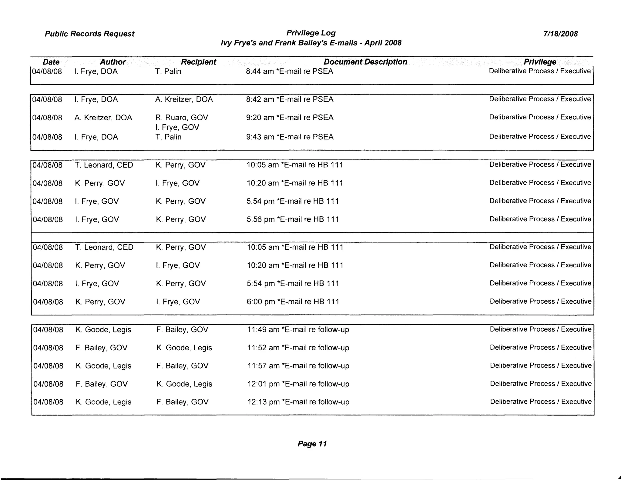 Public Records Request Privilege Log
Ivy Frye's and Frank Bailey's E-mails - April 2008
7/18/2008
Date
04/08/08
Author
I. Frye, OOA
Recipient
T. Palin
Document Description
8:44 am *E-mail re PSEA
Privilege
Deliberative Process / Executive
04/08/08 I. Frye, OOA A. Kreitzer, OOA 8:42 am *E-mail re PSEA
04/08/08 A. Kreitzer, OOA R. Ruaro, GOV 9:20 am *E-mail re PSEA
I. Frye, GOV
04/08/08 I. Frye, OOA T. Palin 9:43 am *E-mail re PSEA
Deliberative Process / Executive
Deliberative Process / Executive
Deliberative Process / Executive
04/08/08 T. Leonard, CEO K. Perry, GOV 10:05 am *E-mail re HB 111 Deliberative Process / Executive
04/08/08 K. Perry, GOV I. Frye, GOV 10:20 am *E-mail re HB 111 Deliberative Process / Executive
04/08/08 I. Frye, GOV K. Perry, GOV 5:54 pm *E-mail re HB 111 Deliberative Process / Executive
04/08/08 I. Frye, GOV K. Perry I GOV 5:56 pm *E-mail re HB 111 Deliberative Process / Executive
04/08/08 T. Leonard, CEO K. Perry I GOV 10:05 am *E-mail re HB 111 Deliberative Process / Executive
04/08/08 K. Perry, GOV I. Frye, GOV 10:20 am *E-mail re HB 111 Deliberative Process / Executive
04/08/08 I. Frye, GOV K. Perry, GOV 5:54 pm *E-mail re HB 111 Deliberative Process / Executive
04/08/08 K. Perry, GOV I. Frye, GOV 6:00 pm *E-mail re HB 111 Deliberative Process / Executive
04/08/08 K. Goode, Legis F. Bailey I GOV 11:49 am *E-mail re follow-up Deliberative Process / Executive
04/08/08 F. Bailey, GOV K. Goode, Legis 11:52 am *E-mail re follow-up Deliberative Process I Executive
04/08/08 K. Goode, Legis F. Bailey, GOV 11:57 am *E-mail re follow-up Deliberative Process I Executive
04/08/08 F. Bailey, GOV K. Goode, Legis 12:01 pm *E-mail re follow-up Deliberative Process / Executive
04/08/08 K. Goode, Legis F. Bailey I GOV 12:13 pm *E-mail re follow-up Deliberative Process / Executive
Page 11
 