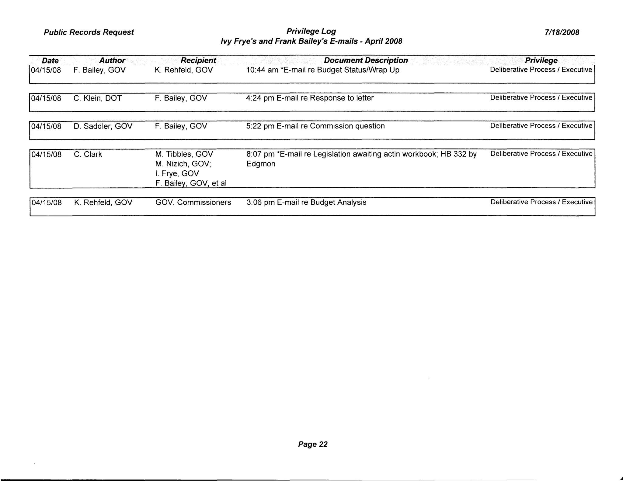 Public Records Request Privilege Log
Ivy Frye's and Frank Bailey's E-mails - April 2008
7/18/2008
Date
04/15/08
04/15/08
04/15/08
04/15/08
04/15/08
Author
F. Bailey, GOV
C. Klein, DOT
D. Saddler, GOV
C. Clark
K. Rehfeld, GOV
Recipient
K. Rehfeld, GOV
F. Bailey, GOV
F. Bailey, GOV
M. Tibbles, GOV
M. Nizich, GOV;
I. Frye, GOV
F. Bailey, GOV, et al
GOV. Commissioners
DocamentDe$cription
10:44 am *E-mail re Budget StatuslWrap Up
4:24 pm E-mail re Response to letter
5:22 pm E-mail re Commission question
8:07 pm *E-mail re Legislation awaiting actin workbook; HB 332 by
Edgmon
3:06 pm E-mail re Budget Analysis
Page 22
Privilege
Deliberative Process / Executive
Deliberative Process / Executive
Deliberative Process / Executive
Deliberative Process / Executive
Deliberative Process / Executive
 