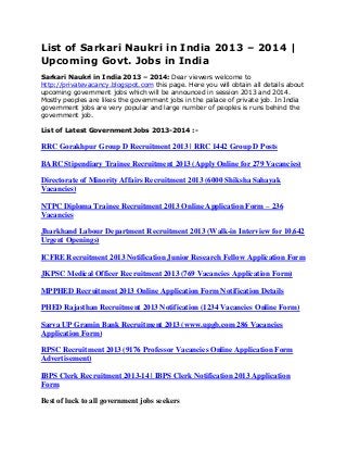 List of Sarkari Naukri in India 2013 – 2014 |
Upcoming Govt. Jobs in India
Sarkari Naukri in India 2013 – 2014: Dear viewers welcome to
http://privatevacancy.blogspot.com this page. Here you will obtain all details about
upcoming government jobs which will be announced in session 2013 and 2014.
Mostly peoples are likes the government jobs in the palace of private job. In India
government jobs are very popular and large number of peoples is runs behind the
government job.
List of Latest Government Jobs 2013-2014 :-
RRC Gorakhpur Group D Recruitment 2013 | RRC 1442 Group D Posts
BARC Stipendiary Trainee Recruitment 2013 (Apply Online for 279 Vacancies)
Directorate of Minority Affairs Recruitment 2013 (6000 Shiksha Sahayak
Vacancies)
NTPC Diploma Trainee Recruitment 2013 Online Application Form – 236
Vacancies
Jharkhand Labour Department Recruitment 2013 (Walk-in Interview for 10,642
Urgent Openings)
ICFRE Recruitment 2013 Notification Junior Research Fellow Application Form
JKPSC Medical Officer Recruitment 2013 (769 Vacancies Application Form)
MPPHED Recruitment 2013 Online Application Form Notification Details
PHED Rajasthan Recruitment 2013 Notification (1234 Vacancies Online Form)
Sarva UP Gramin Bank Recruitment 2013 (www.upgb.com 286 Vacancies
Application Form)
RPSC Recruitment 2013 (9176 Professor Vacancies Online Application Form
Advertisement)
IBPS Clerk Recruitment 2013-14 | IBPS Clerk Notification 2013 Application
Form
Best of luck to all government jobs seekers
 