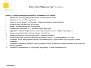 Strategic Planning Services  (cont.) Comstock’s strategic planning services include, but are not limited to, the following: Participate, and where appropriate, provide leadership to strategic planning activities Understand and plan for cash flow requirements Develop risk controls necessary to meet cash flow and growth objectives at a high probability level  Consider successor role ownership of portfolio assets Develop a comprehensive investment policy statement Provide extensive due-diligence for ALL available investment opportunities Negotiate terms and costs of engagements for custodianship, transaction execution, and day-to-day management Develop management contract performance review and reporting format Review current investment performance and changes in risk exposures (quarterly) Recommend termination of services providers when performance or changes in the organization warrant such action Introduce and evaluate new management options that complement or provide a better risk/reward opportunity relative to current management  Recommend tactical allocation alternatives based on changes in macro and micro economic conditions, investment pricing opportunities, or strategic objectives Provide training and leadership to the next generation family members for wealth transfer responsibility 