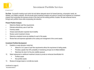 Investment Portfolio Services Present Position Analysis  Determine lifestyle cash flow requirements Estimate extraordinary uses of cash flow Inventory assets Analyze asset allocation expected return/volatility  Review current investment choices Determine unrealized income tax liabilities for each of the assets Review fees and expenses applicable to the custody and management of the current assets Investment Portfolio Development Establish an asset allocation model that: Allows for 3 to 5 years of cash flow requirements without the requirement of selling assets Provides a greater than 50% probability of maintaining principal net of inflation/deflation Maximizes the return for the price volatility exposure Select replacement or additional investment choices to provide an enhanced diversification for: Portfolio assets Non-portfolio assets  Review all changes based on net after-tax results (continued on page 4) Our Role:   Successful investing must control risk and deliver adequate returns for forward planning, consumption needs, tax liabilities, and inflation protection. We will provide active investment analytics and advice to construct and implement an investment program that incorporates the business acumen of the client and the existing portfolio of assets. We seek enhanced returns through each portfolio choice while incorporating risk reduction. 