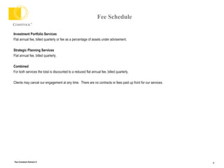 Fee Schedule Investment Portfolio Services Flat annual fee, billed quarterly or fee as a percentage of assets under advisement. Strategic Planning Services Flat annual fee, billed quarterly. Combined For both services the total is discounted to a reduced flat annual fee, billed quarterly. Clients may cancel our engagement at any time.  There are no contracts or fees paid up front for our services. 