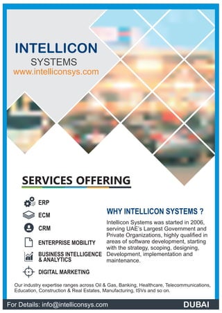 WHY INTELLICON SYSTEMS ?
Intellicon Systems was started in 2006,
serving UAE’s Largest Government and
Private Organizations, highly qualiﬁed in
areas of software development, starting
with the strategy, scoping, designing,
Development, implementation and
maintenance.
Our industry expertise ranges across Oil & Gas, Banking, Healthcare, Telecommunications,
Education, Construction & Real Estates, Manufacturing, ISVs and so on.
SERVICES OFFERING
ERP
ENTERPRISE MOBILITY
DIGITAL MARKETING
BUSINESS INTELLIGENCE
ECM
CRM
& ANALYTICS
For Details: info@intelliconsys.com
INTELLICON
SYSTEMS
www.intelliconsys.com
DUBAI
 