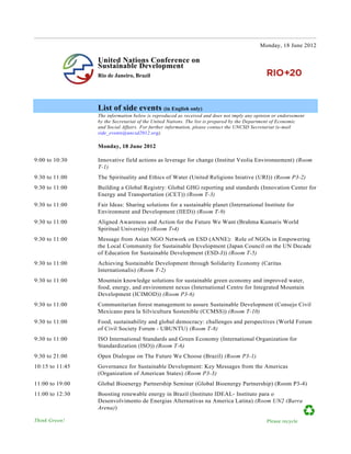 Monday, 18 June 2012

                 United Nations Conference on
                 Sustainable Development
                 Rio de Janeiro, Brazil




                 List of side events (in English only)
                 The information below is reproduced as received and does not imply any opinion or endorsement
                 by the Secretariat of the United Nations. The list is prepared by the Department of Economic
                 and Social Affairs. For further information, please contact the UNCSD Secretariat (e-mail
                 side_events@uncsd2012.org).

                 Monday, 18 June 2012

9:00 to 10:30    Innovative field actions as leverage for change (Institut Veolia Environnement) (Room
                 T-1)
9:30 to 11:00    The Spirituality and Ethics of Water (United Religions Iniative (URI)) (Room P3-2)
9:30 to 11:00    Building a Global Registry: Global GHG reporting and standards (Innovation Center for
                 Energy and Transportation (iCET)) (Room T-3)
9:30 to 11:00    Fair Ideas: Sharing solutions for a sustainable planet (International Institute for
                 Environment and Development (IIED)) (Room T-9)
9:30 to 11:00    Aligned Awareness and Action for the Future We Want (Brahma Kumaris World
                 Spiritual University) (Room T-4)
9:30 to 11:00    Message from Asian NGO Network on ESD (ANNE): Role of NGOs in Empowering
                 the Local Community for Sustainable Development (Japan Council on the UN Decade
                 of Education for Sustainable Development (ESD-J)) (Room T-5)
9:30 to 11:00    Achieving Sustainable Development through Solidarity Economy (Caritas
                 Internationalis) (Room T-2)
9:30 to 11:00    Mountain knowledge solutions for sustainable green economy and improved water,
                 food, energy, and environment nexus (International Centre for Integrated Mountain
                 Development (ICIMOD)) (Room P3-6)
9:30 to 11:00    Communitarian forest management to assure Sustainable Development (Consejo Civil
                 Mexicano para la Silvicultura Sostenible (CCMSS)) (Room T-10)
9:30 to 11:00    Food, sustainability and global democracy: challenges and perspectives (World Forum
                 of Civil Society Forum - UBUNTU) (Room T-8)
9:30 to 11:00    ISO International Standards and Green Economy (International Organization for
                 Standardization (ISO)) (Room T-6)
9:30 to 21:00    Open Dialogue on The Future We Choose (Brazil) (Room P3-1)
10:15 to 11:45   Governance for Sustainable Development: Key Messages from the Americas
                 (Organization of American States) (Room P3-3)
11:00 to 19:00   Global Bioenergy Partnership Seminar (Global Bioenergy Partnership) (Room P3-4)
11:00 to 12:30   Boosting renewable energy in Brazil (Instituto IDEAL- Instituto para o
                 Desenvolvimento de Energias Alternativas na America Latina) (Room UN2 (Barra
                 Arena))

Think Green!
	
                                                                                           Please recycle
 
