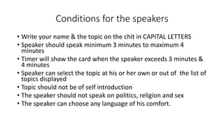 Conditions for the speakers
• Write your name & the topic on the chit in CAPITAL LETTERS
• Speaker should speak minimum 3 minutes to maximum 4
minutes
• Timer will show the card when the speaker exceeds 3 minutes &
4 minutes
• Speaker can select the topic at his or her own or out of the list of
topics displayed
• Topic should not be of self introduction
• The speaker should not speak on politics, religion and sex
• The speaker can choose any language of his comfort.
 