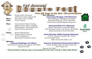 **Entry donation of $2 per dog, all proceeds from this event will go to Hope Safe House!!
Where: Proper Paws University
2625 Eaton Lane, Racine WI
When: Saturday, July 19,
2008
Time: 8 am to Noon!
What: Canine Good Citizen Testing,
Agility Course, Micro-chipping,
Photographer, Demonstrations,
Silent Auction and more!
Hosts: Racine Rising Stars
Proper Paws University
H.O.P.E Safehouse
Beechwood Veterinary Clinic
Sponsors:
Enhanced Radiology, LLC (Silver)
5439 Durand Ave Ste 101; Racine, WI 53406
(262) 554-9787
More Sponsors:
Community Mortgage of WI (Platinum)
Kevin McSwain- Mortgage Consultant
(262) 898-8200 cell: (414) 940-9208
www.CommunityMortgageLending.com
Associated Bank, N.A. (Platinum)
Randy Sherwood or Tina McCaffery
5439 Durand Ave Ste 100; Racine, WI 53406
(262) 554-8540 or (414) 333-6994
Joann Henricks- ReMax Integrity (Platinum)
7154 S. 76th St; Franklin, WI 53132
Cell (414) 698-5216
Office (414) 529-3300 x 107
American Professional Driving School (Silver)
Jerilyn Bradley- State Licensed Instructor
1967 Taylor Ave
Racine, WI 53403
Free gift bags to the first 100 participants
 